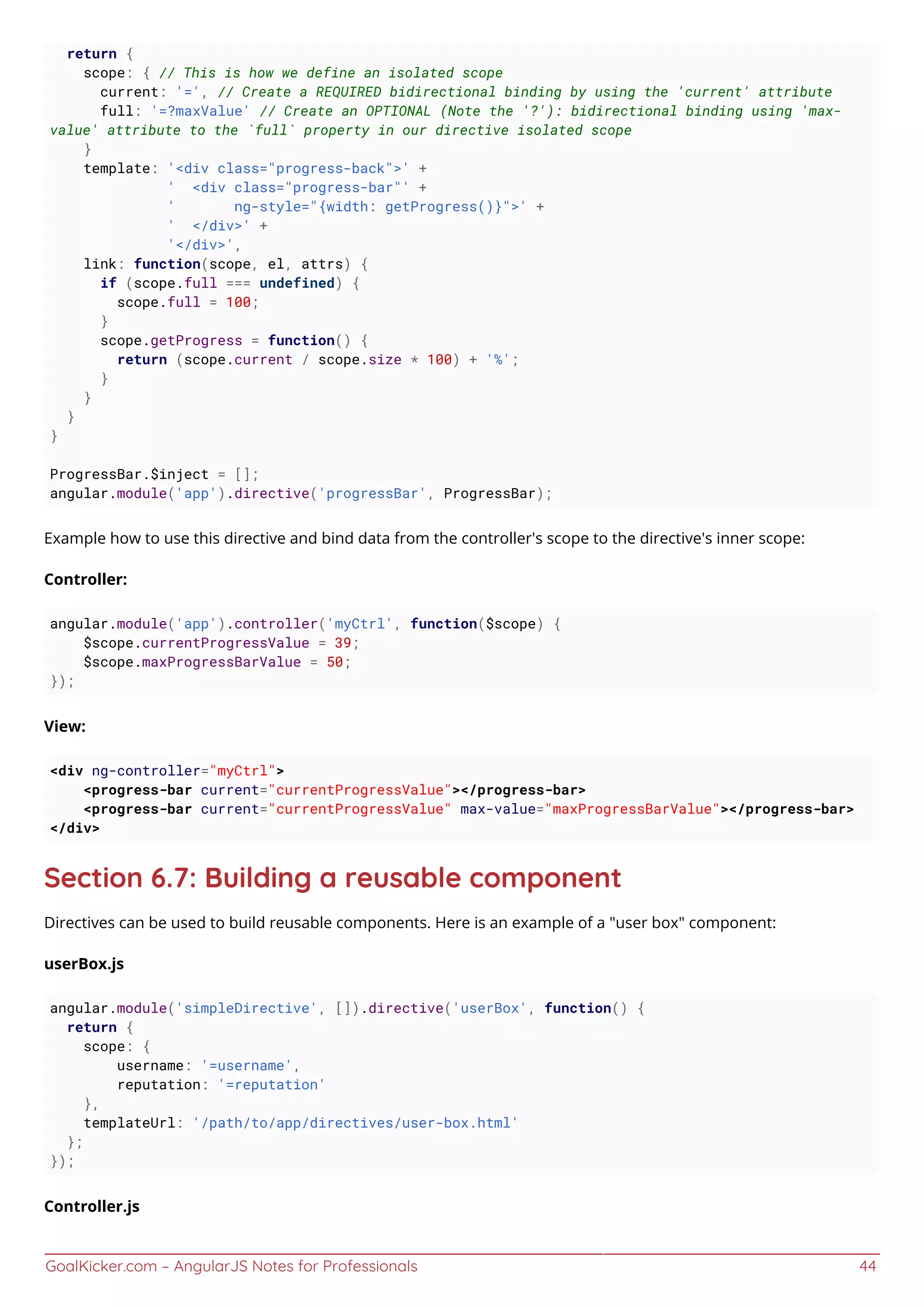 GoalKicker.com – AngularJS Notes for Professionals 44
return {
scope: { // This is how we define an isolated scope
current: '=', // Create a REQUIRED bidirectional binding by using the 'current' attribute
full: '=?maxValue' // Create an OPTIONAL (Note the '?'): bidirectional binding using 'max-
value' attribute to the `full` property in our directive isolated scope
}
template: '<div class="progress-back">' +
' <div class="progress-bar"' +
' ng-style="{width: getProgress()}">' +
' </div>' +
'</div>',
link: function(scope, el, attrs) {
if (scope.full === undefined) {
scope.full = 100;
}
scope.getProgress = function() {
return (scope.current / scope.size * 100) + '%';
}
}
}
}
ProgressBar.$inject = [];
angular.module('app').directive('progressBar', ProgressBar);
Example how to use this directive and bind data from the controller's scope to the directive's inner scope:
Controller:
angular.module('app').controller('myCtrl', function($scope) {
$scope.currentProgressValue = 39;
$scope.maxProgressBarValue = 50;
});
View:
<div ng-controller="myCtrl">
<progress-bar current="currentProgressValue"></progress-bar>
<progress-bar current="currentProgressValue" max-value="maxProgressBarValue"></progress-bar>
</div>
Section 6.7: Building a reusable component
Directives can be used to build reusable components. Here is an example of a "user box" component:
userBox.js
angular.module('simpleDirective', []).directive('userBox', function() {
return {
scope: {
username: '=username',
reputation: '=reputation'
},
templateUrl: '/path/to/app/directives/user-box.html'
};
});
Controller.js
 