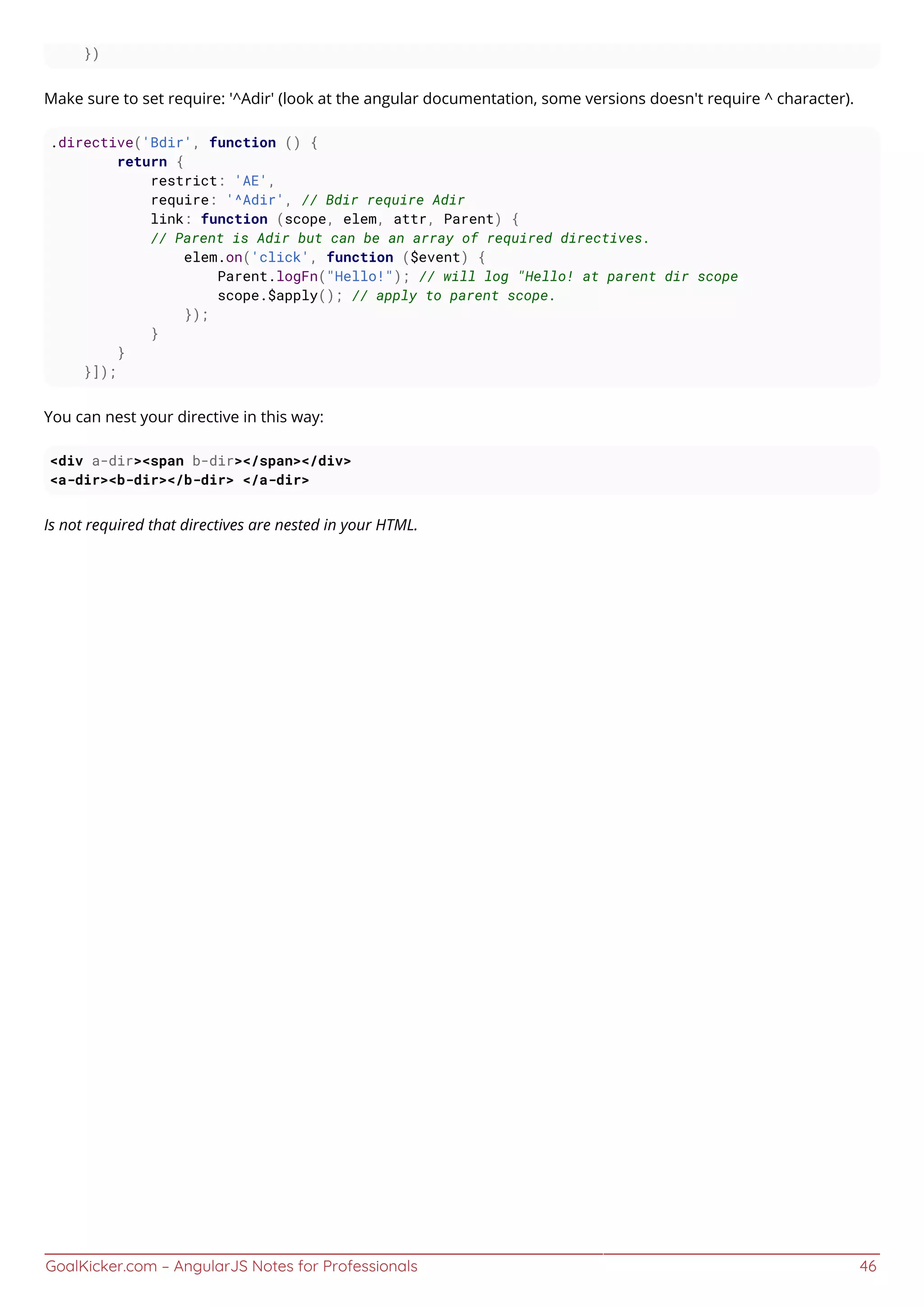 GoalKicker.com – AngularJS Notes for Professionals 46
})
Make sure to set require: '^Adir' (look at the angular documentation, some versions doesn't require ^ character).
.directive('Bdir', function () {
return {
restrict: 'AE',
require: '^Adir', // Bdir require Adir
link: function (scope, elem, attr, Parent) {
// Parent is Adir but can be an array of required directives.
elem.on('click', function ($event) {
Parent.logFn("Hello!"); // will log "Hello! at parent dir scope
scope.$apply(); // apply to parent scope.
});
}
}
}]);
You can nest your directive in this way:
<div a-dir><span b-dir></span></div>
<a-dir><b-dir></b-dir> </a-dir>
Is not required that directives are nested in your HTML.
 