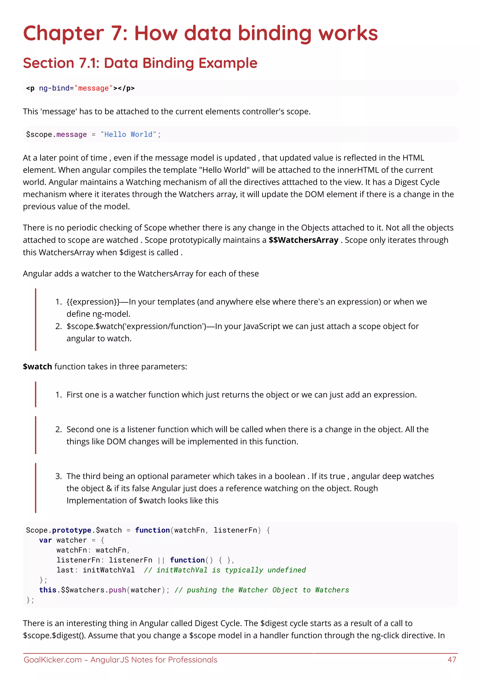 GoalKicker.com – AngularJS Notes for Professionals 47
Chapter 7: How data binding works
Section 7.1: Data Binding Example
<p ng-bind="message"></p>
This 'message' has to be attached to the current elements controller's scope.
$scope.message = "Hello World";
At a later point of time , even if the message model is updated , that updated value is reﬂected in the HTML
element. When angular compiles the template "Hello World" will be attached to the innerHTML of the current
world. Angular maintains a Watching mechanism of all the directives atttached to the view. It has a Digest Cycle
mechanism where it iterates through the Watchers array, it will update the DOM element if there is a change in the
previous value of the model.
There is no periodic checking of Scope whether there is any change in the Objects attached to it. Not all the objects
attached to scope are watched . Scope prototypically maintains a $$WatchersArray . Scope only iterates through
this WatchersArray when $digest is called .
Angular adds a watcher to the WatchersArray for each of these
{{expression}} — In your templates (and anywhere else where there’s an expression) or when we1.
deﬁne ng-model.
$scope.$watch(‘expression/function’) — In your JavaScript we can just attach a scope object for2.
angular to watch.
$watch function takes in three parameters:
First one is a watcher function which just returns the object or we can just add an expression.1.
Second one is a listener function which will be called when there is a change in the object. All the2.
things like DOM changes will be implemented in this function.
The third being an optional parameter which takes in a boolean . If its true , angular deep watches3.
the object & if its false Angular just does a reference watching on the object. Rough
Implementation of $watch looks like this
Scope.prototype.$watch = function(watchFn, listenerFn) {
var watcher = {
watchFn: watchFn,
listenerFn: listenerFn || function() { },
last: initWatchVal // initWatchVal is typically undefined
};
this.$$watchers.push(watcher); // pushing the Watcher Object to Watchers
};
There is an interesting thing in Angular called Digest Cycle. The $digest cycle starts as a result of a call to
$scope.$digest(). Assume that you change a $scope model in a handler function through the ng-click directive. In
 