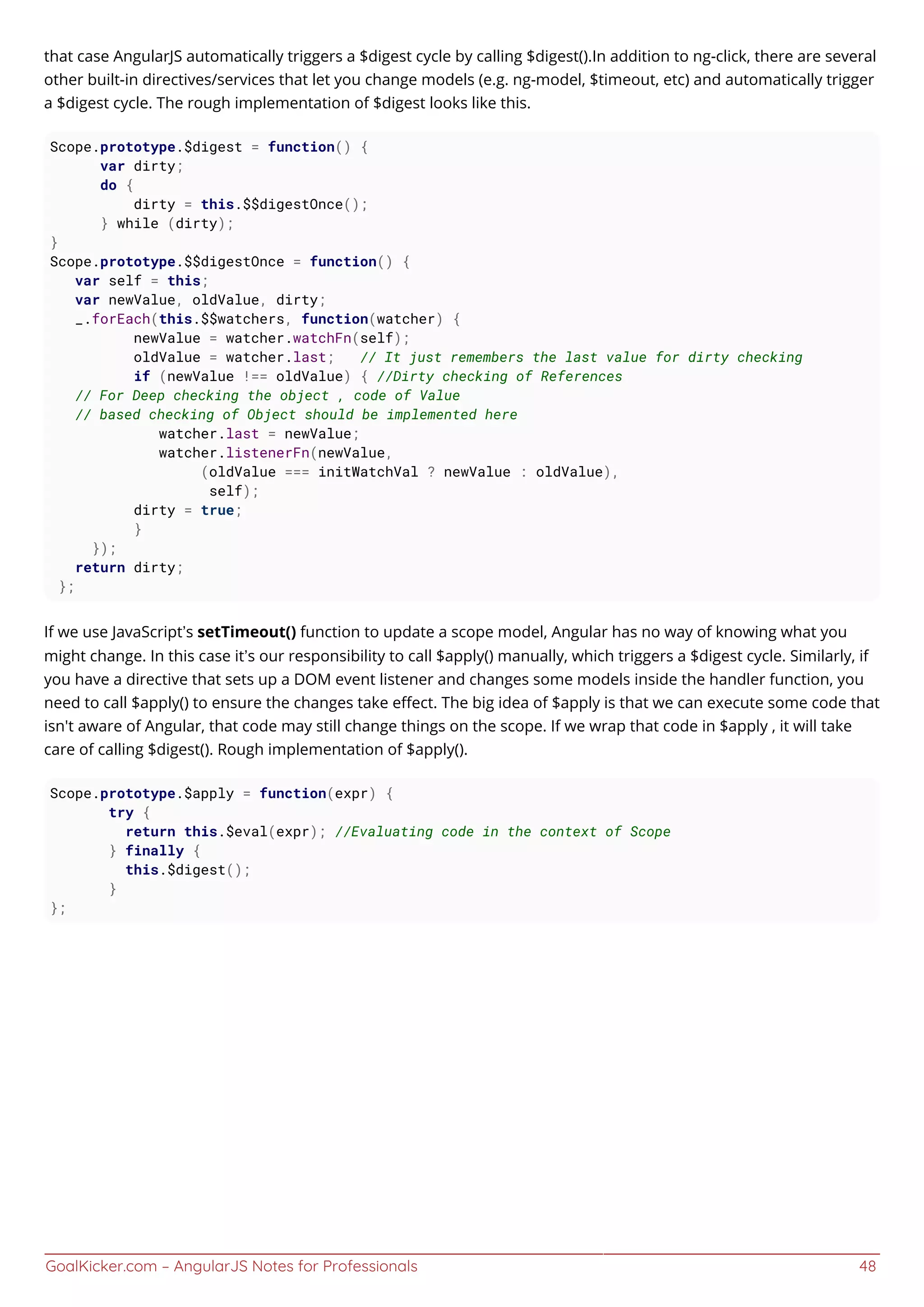 GoalKicker.com – AngularJS Notes for Professionals 48
that case AngularJS automatically triggers a $digest cycle by calling $digest().In addition to ng-click, there are several
other built-in directives/services that let you change models (e.g. ng-model, $timeout, etc) and automatically trigger
a $digest cycle. The rough implementation of $digest looks like this.
Scope.prototype.$digest = function() {
var dirty;
do {
dirty = this.$$digestOnce();
} while (dirty);
}
Scope.prototype.$$digestOnce = function() {
var self = this;
var newValue, oldValue, dirty;
_.forEach(this.$$watchers, function(watcher) {
newValue = watcher.watchFn(self);
oldValue = watcher.last; // It just remembers the last value for dirty checking
if (newValue !== oldValue) { //Dirty checking of References
// For Deep checking the object , code of Value
// based checking of Object should be implemented here
watcher.last = newValue;
watcher.listenerFn(newValue,
(oldValue === initWatchVal ? newValue : oldValue),
self);
dirty = true;
}
});
return dirty;
};
If we use JavaScript’s setTimeout() function to update a scope model, Angular has no way of knowing what you
might change. In this case it’s our responsibility to call $apply() manually, which triggers a $digest cycle. Similarly, if
you have a directive that sets up a DOM event listener and changes some models inside the handler function, you
need to call $apply() to ensure the changes take eﬀect. The big idea of $apply is that we can execute some code that
isn't aware of Angular, that code may still change things on the scope. If we wrap that code in $apply , it will take
care of calling $digest(). Rough implementation of $apply().
Scope.prototype.$apply = function(expr) {
try {
return this.$eval(expr); //Evaluating code in the context of Scope
} finally {
this.$digest();
}
};
 