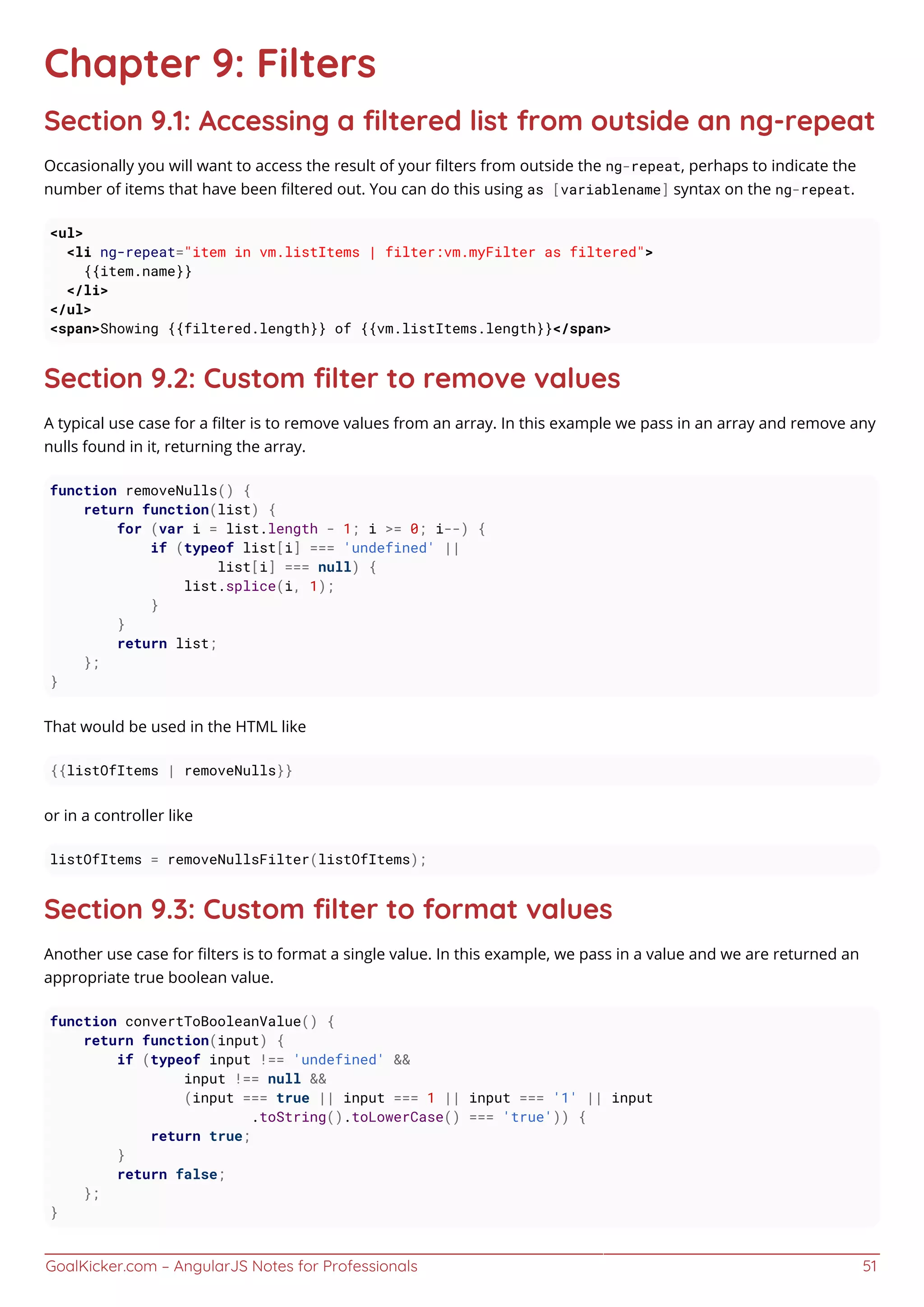 GoalKicker.com – AngularJS Notes for Professionals 51
Chapter 9: Filters
Section 9.1: Accessing a ﬁltered list from outside an ng-repeat
Occasionally you will want to access the result of your ﬁlters from outside the ng-repeat, perhaps to indicate the
number of items that have been ﬁltered out. You can do this using as [variablename] syntax on the ng-repeat.
<ul>
<li ng-repeat="item in vm.listItems | filter:vm.myFilter as filtered">
{{item.name}}
</li>
</ul>
<span>Showing {{filtered.length}} of {{vm.listItems.length}}</span>
Section 9.2: Custom ﬁlter to remove values
A typical use case for a ﬁlter is to remove values from an array. In this example we pass in an array and remove any
nulls found in it, returning the array.
function removeNulls() {
return function(list) {
for (var i = list.length - 1; i >= 0; i--) {
if (typeof list[i] === 'undefined' ||
list[i] === null) {
list.splice(i, 1);
}
}
return list;
};
}
That would be used in the HTML like
{{listOfItems | removeNulls}}
or in a controller like
listOfItems = removeNullsFilter(listOfItems);
Section 9.3: Custom ﬁlter to format values
Another use case for ﬁlters is to format a single value. In this example, we pass in a value and we are returned an
appropriate true boolean value.
function convertToBooleanValue() {
return function(input) {
if (typeof input !== 'undefined' &&
input !== null &&
(input === true || input === 1 || input === '1' || input
.toString().toLowerCase() === 'true')) {
return true;
}
return false;
};
}
 