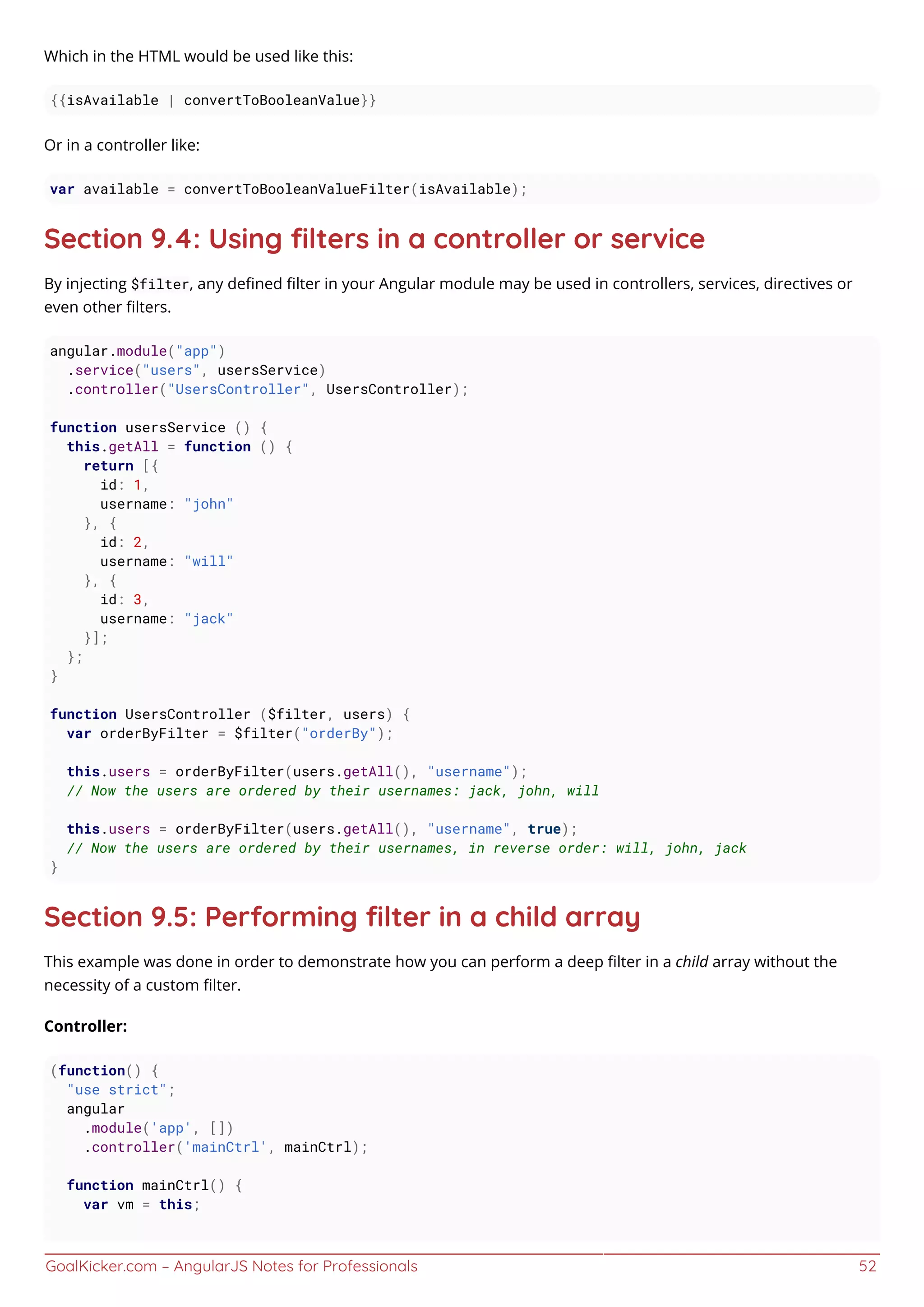 GoalKicker.com – AngularJS Notes for Professionals 52
Which in the HTML would be used like this:
{{isAvailable | convertToBooleanValue}}
Or in a controller like:
var available = convertToBooleanValueFilter(isAvailable);
Section 9.4: Using ﬁlters in a controller or service
By injecting $filter, any deﬁned ﬁlter in your Angular module may be used in controllers, services, directives or
even other ﬁlters.
angular.module("app")
.service("users", usersService)
.controller("UsersController", UsersController);
function usersService () {
this.getAll = function () {
return [{
id: 1,
username: "john"
}, {
id: 2,
username: "will"
}, {
id: 3,
username: "jack"
}];
};
}
function UsersController ($filter, users) {
var orderByFilter = $filter("orderBy");
this.users = orderByFilter(users.getAll(), "username");
// Now the users are ordered by their usernames: jack, john, will
this.users = orderByFilter(users.getAll(), "username", true);
// Now the users are ordered by their usernames, in reverse order: will, john, jack
}
Section 9.5: Performing ﬁlter in a child array
This example was done in order to demonstrate how you can perform a deep ﬁlter in a child array without the
necessity of a custom ﬁlter.
Controller:
(function() {
"use strict";
angular
.module('app', [])
.controller('mainCtrl', mainCtrl);
function mainCtrl() {
var vm = this;
 