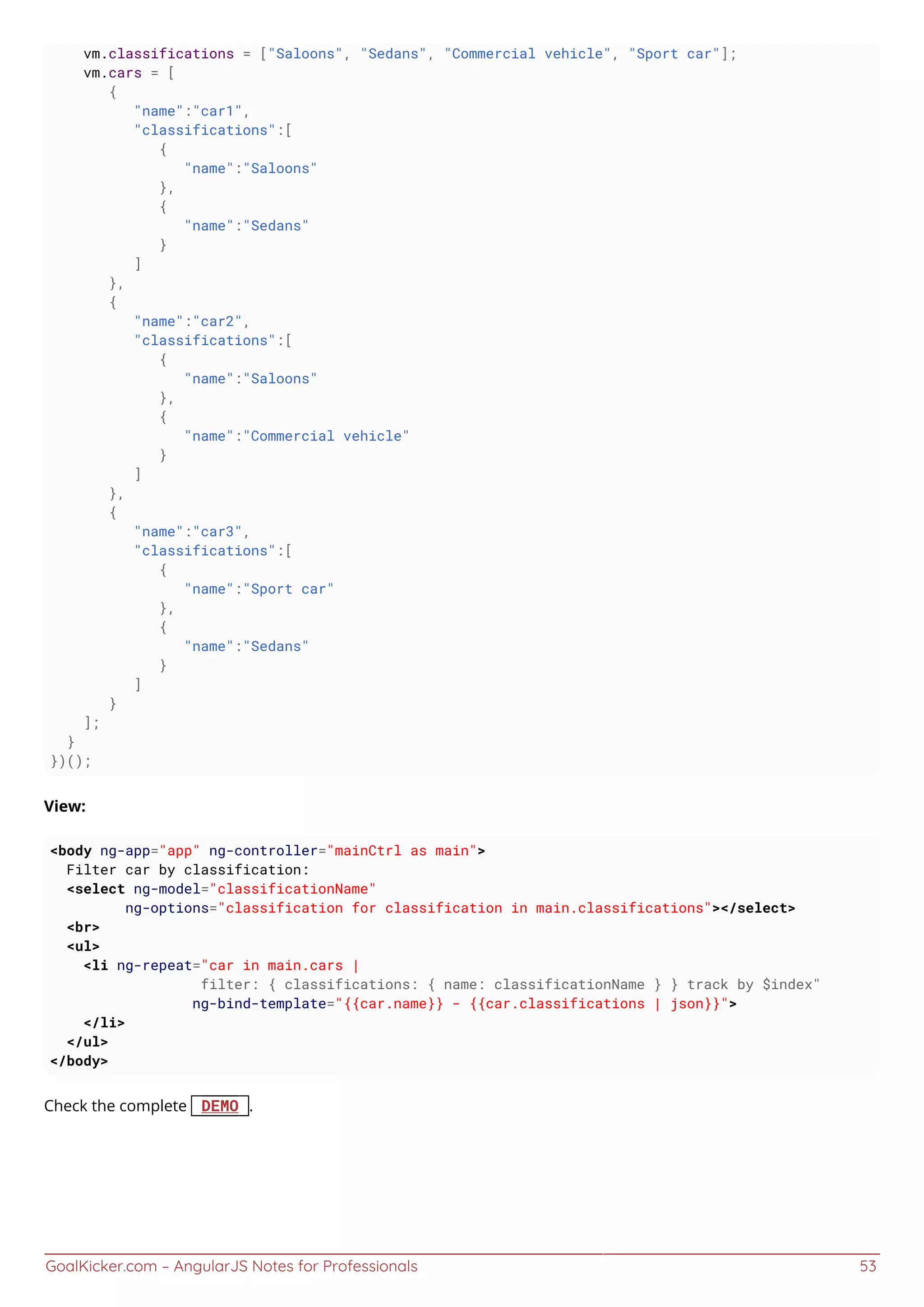 GoalKicker.com – AngularJS Notes for Professionals 53
vm.classifications = ["Saloons", "Sedans", "Commercial vehicle", "Sport car"];
vm.cars = [
{
"name":"car1",
"classifications":[
{
"name":"Saloons"
},
{
"name":"Sedans"
}
]
},
{
"name":"car2",
"classifications":[
{
"name":"Saloons"
},
{
"name":"Commercial vehicle"
}
]
},
{
"name":"car3",
"classifications":[
{
"name":"Sport car"
},
{
"name":"Sedans"
}
]
}
];
}
})();
View:
<body ng-app="app" ng-controller="mainCtrl as main">
Filter car by classification:
<select ng-model="classificationName"
ng-options="classification for classification in main.classifications"></select>
<br>
<ul>
<li ng-repeat="car in main.cars |
filter: { classifications: { name: classificationName } } track by $index"
ng-bind-template="{{car.name}} - {{car.classifications | json}}">
</li>
</ul>
</body>
Check the complete DEMO .
 