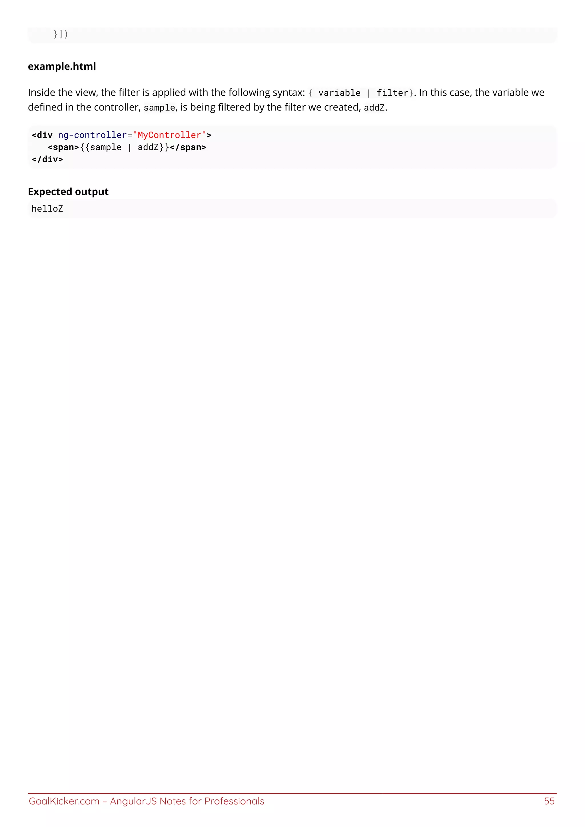 GoalKicker.com – AngularJS Notes for Professionals 55
}])
example.html
Inside the view, the ﬁlter is applied with the following syntax: { variable | filter}. In this case, the variable we
deﬁned in the controller, sample, is being ﬁltered by the ﬁlter we created, addZ.
<div ng-controller="MyController">
<span>{{sample | addZ}}</span>
</div>
Expected output
helloZ
 