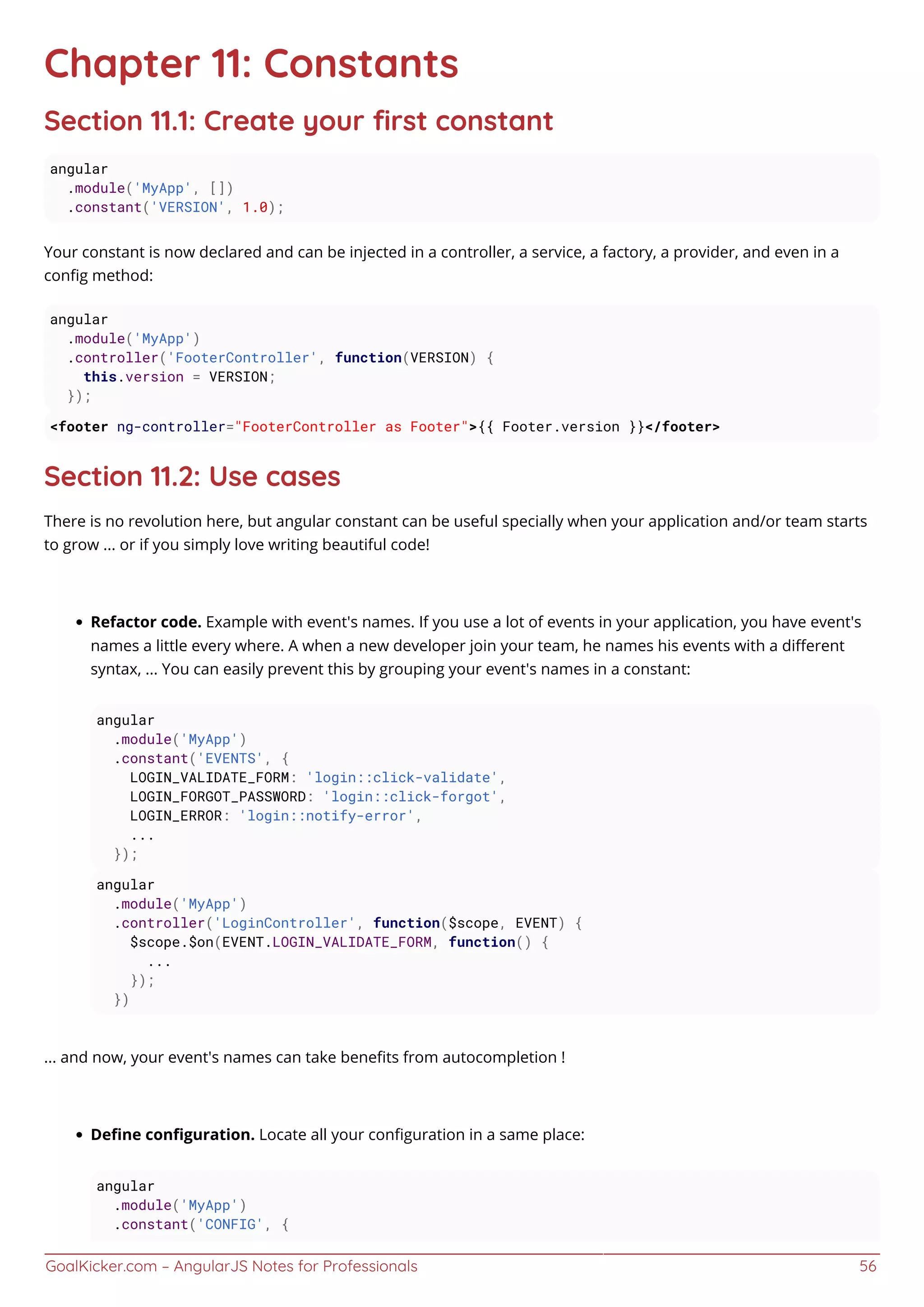 GoalKicker.com – AngularJS Notes for Professionals 56
Chapter 11: Constants
Section 11.1: Create your ﬁrst constant
angular
.module('MyApp', [])
.constant('VERSION', 1.0);
Your constant is now declared and can be injected in a controller, a service, a factory, a provider, and even in a
conﬁg method:
angular
.module('MyApp')
.controller('FooterController', function(VERSION) {
this.version = VERSION;
});
<footer ng-controller="FooterController as Footer">{{ Footer.version }}</footer>
Section 11.2: Use cases
There is no revolution here, but angular constant can be useful specially when your application and/or team starts
to grow ... or if you simply love writing beautiful code!
Refactor code. Example with event's names. If you use a lot of events in your application, you have event's
names a little every where. A when a new developer join your team, he names his events with a diﬀerent
syntax, ... You can easily prevent this by grouping your event's names in a constant:
angular
.module('MyApp')
.constant('EVENTS', {
LOGIN_VALIDATE_FORM: 'login::click-validate',
LOGIN_FORGOT_PASSWORD: 'login::click-forgot',
LOGIN_ERROR: 'login::notify-error',
...
});
angular
.module('MyApp')
.controller('LoginController', function($scope, EVENT) {
$scope.$on(EVENT.LOGIN_VALIDATE_FORM, function() {
...
});
})
... and now, your event's names can take beneﬁts from autocompletion !
Deﬁne conﬁguration. Locate all your conﬁguration in a same place:
angular
.module('MyApp')
.constant('CONFIG', {
 