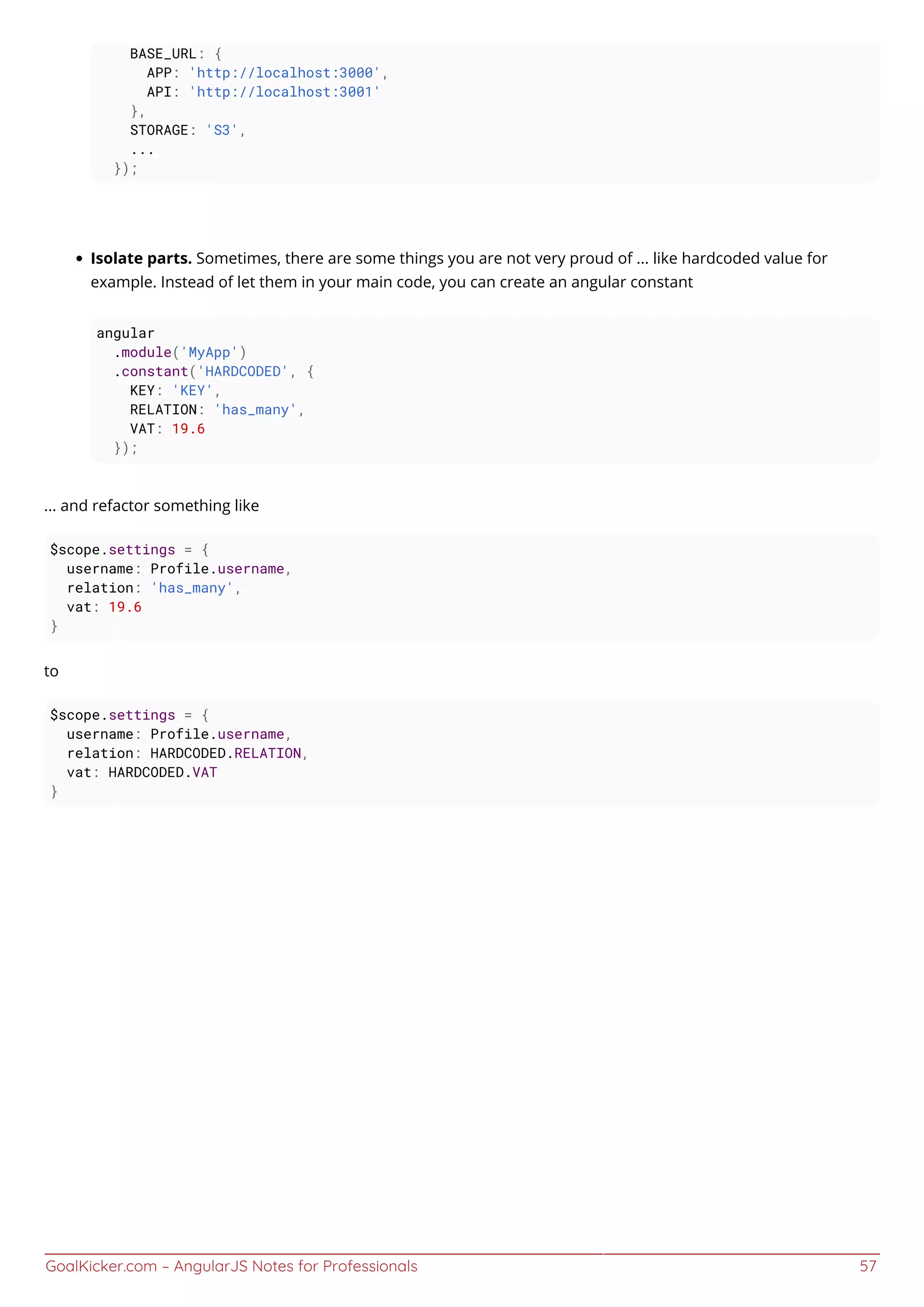 GoalKicker.com – AngularJS Notes for Professionals 57
BASE_URL: {
APP: 'http://localhost:3000',
API: 'http://localhost:3001'
},
STORAGE: 'S3',
...
});
Isolate parts. Sometimes, there are some things you are not very proud of ... like hardcoded value for
example. Instead of let them in your main code, you can create an angular constant
angular
.module('MyApp')
.constant('HARDCODED', {
KEY: 'KEY',
RELATION: 'has_many',
VAT: 19.6
});
... and refactor something like
$scope.settings = {
username: Profile.username,
relation: 'has_many',
vat: 19.6
}
to
$scope.settings = {
username: Profile.username,
relation: HARDCODED.RELATION,
vat: HARDCODED.VAT
}
 