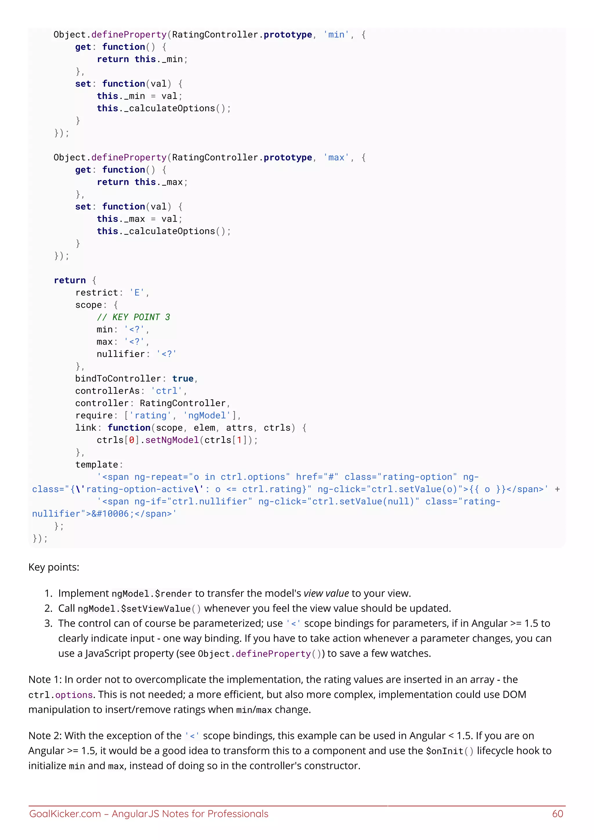 GoalKicker.com – AngularJS Notes for Professionals 60
Object.defineProperty(RatingController.prototype, 'min', {
get: function() {
return this._min;
},
set: function(val) {
this._min = val;
this._calculateOptions();
}
});
Object.defineProperty(RatingController.prototype, 'max', {
get: function() {
return this._max;
},
set: function(val) {
this._max = val;
this._calculateOptions();
}
});
return {
restrict: 'E',
scope: {
// KEY POINT 3
min: '<?',
max: '<?',
nullifier: '<?'
},
bindToController: true,
controllerAs: 'ctrl',
controller: RatingController,
require: ['rating', 'ngModel'],
link: function(scope, elem, attrs, ctrls) {
ctrls[0].setNgModel(ctrls[1]);
},
template:
'<span ng-repeat="o in ctrl.options" href="#" class="rating-option" ng-
class="{'rating-option-active': o <= ctrl.rating}" ng-click="ctrl.setValue(o)">{{ o }}</span>' +
'<span ng-if="ctrl.nullifier" ng-click="ctrl.setValue(null)" class="rating-
nullifier">&#10006;</span>'
};
});
Key points:
Implement ngModel.$render to transfer the model's view value to your view.1.
Call ngModel.$setViewValue() whenever you feel the view value should be updated.2.
The control can of course be parameterized; use '<' scope bindings for parameters, if in Angular >= 1.5 to3.
clearly indicate input - one way binding. If you have to take action whenever a parameter changes, you can
use a JavaScript property (see Object.defineProperty()) to save a few watches.
Note 1: In order not to overcomplicate the implementation, the rating values are inserted in an array - the
ctrl.options. This is not needed; a more eﬃcient, but also more complex, implementation could use DOM
manipulation to insert/remove ratings when min/max change.
Note 2: With the exception of the '<' scope bindings, this example can be used in Angular < 1.5. If you are on
Angular >= 1.5, it would be a good idea to transform this to a component and use the $onInit() lifecycle hook to
initialize min and max, instead of doing so in the controller's constructor.
 