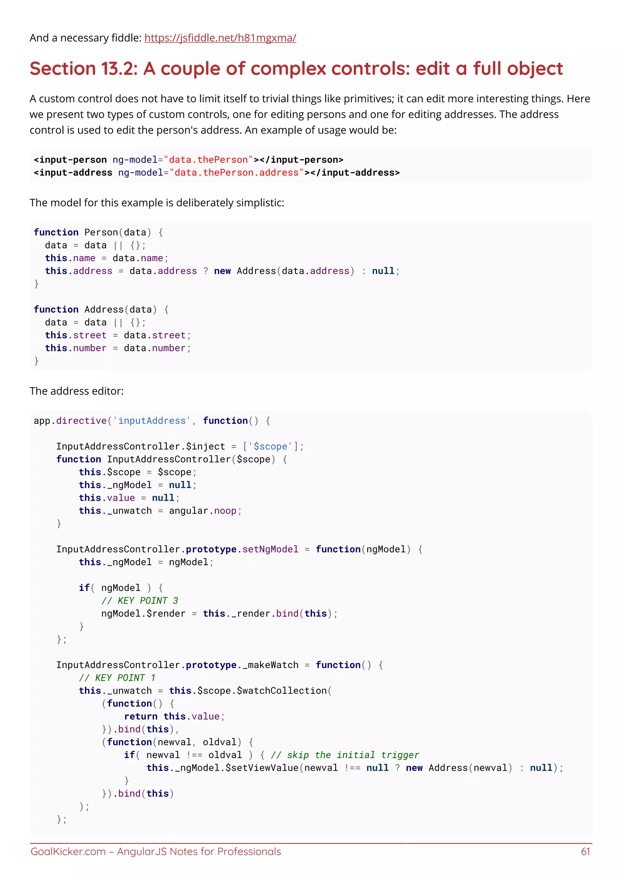 GoalKicker.com – AngularJS Notes for Professionals 61
And a necessary ﬁddle: https://jsﬁddle.net/h81mgxma/
Section 13.2: A couple of complex controls: edit a full object
A custom control does not have to limit itself to trivial things like primitives; it can edit more interesting things. Here
we present two types of custom controls, one for editing persons and one for editing addresses. The address
control is used to edit the person's address. An example of usage would be:
<input-person ng-model="data.thePerson"></input-person>
<input-address ng-model="data.thePerson.address"></input-address>
The model for this example is deliberately simplistic:
function Person(data) {
data = data || {};
this.name = data.name;
this.address = data.address ? new Address(data.address) : null;
}
function Address(data) {
data = data || {};
this.street = data.street;
this.number = data.number;
}
The address editor:
app.directive('inputAddress', function() {
InputAddressController.$inject = ['$scope'];
function InputAddressController($scope) {
this.$scope = $scope;
this._ngModel = null;
this.value = null;
this._unwatch = angular.noop;
}
InputAddressController.prototype.setNgModel = function(ngModel) {
this._ngModel = ngModel;
if( ngModel ) {
// KEY POINT 3
ngModel.$render = this._render.bind(this);
}
};
InputAddressController.prototype._makeWatch = function() {
// KEY POINT 1
this._unwatch = this.$scope.$watchCollection(
(function() {
return this.value;
}).bind(this),
(function(newval, oldval) {
if( newval !== oldval ) { // skip the initial trigger
this._ngModel.$setViewValue(newval !== null ? new Address(newval) : null);
}
}).bind(this)
);
};
 
