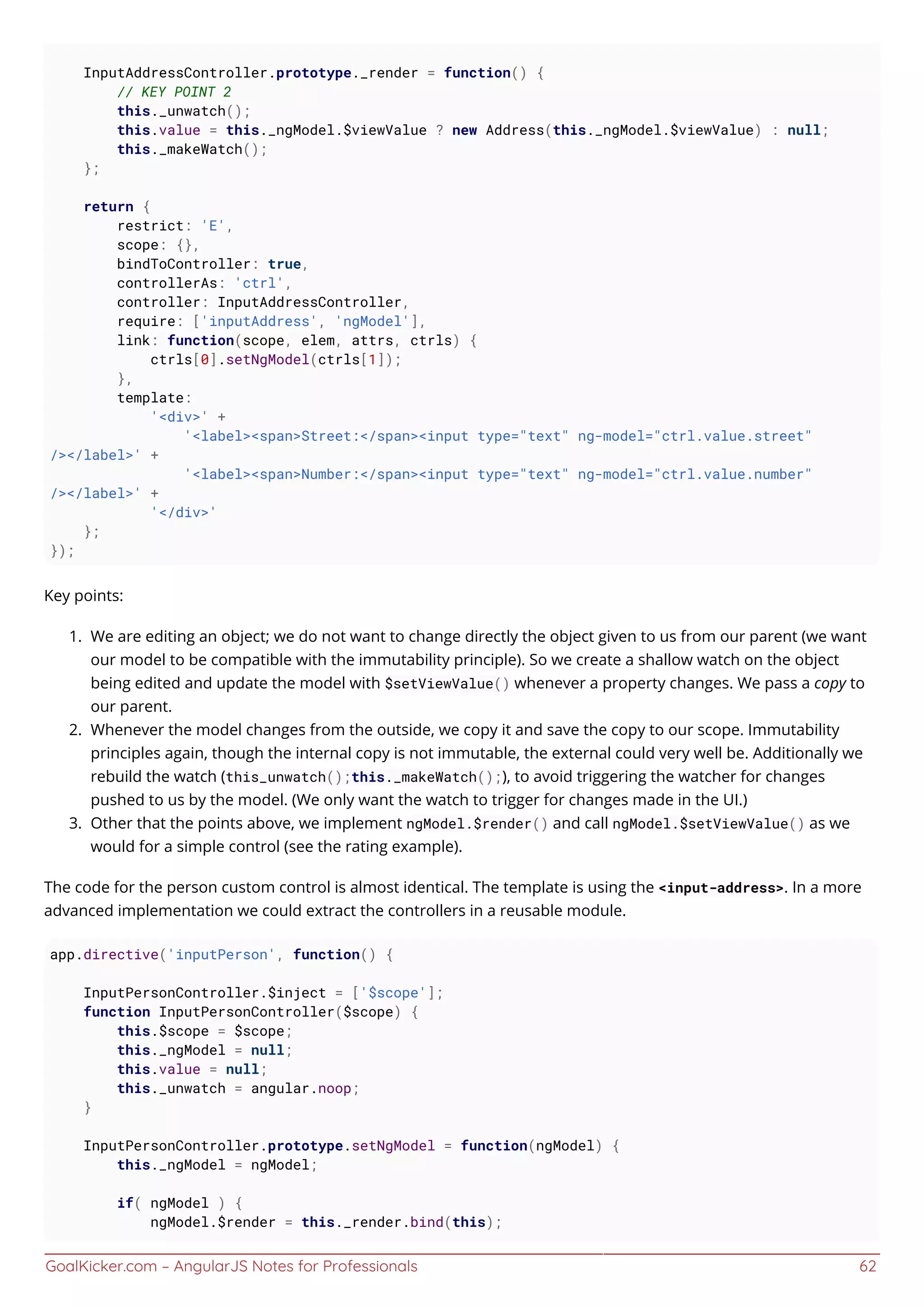 GoalKicker.com – AngularJS Notes for Professionals 62
InputAddressController.prototype._render = function() {
// KEY POINT 2
this._unwatch();
this.value = this._ngModel.$viewValue ? new Address(this._ngModel.$viewValue) : null;
this._makeWatch();
};
return {
restrict: 'E',
scope: {},
bindToController: true,
controllerAs: 'ctrl',
controller: InputAddressController,
require: ['inputAddress', 'ngModel'],
link: function(scope, elem, attrs, ctrls) {
ctrls[0].setNgModel(ctrls[1]);
},
template:
'<div>' +
'<label><span>Street:</span><input type="text" ng-model="ctrl.value.street"
/></label>' +
'<label><span>Number:</span><input type="text" ng-model="ctrl.value.number"
/></label>' +
'</div>'
};
});
Key points:
We are editing an object; we do not want to change directly the object given to us from our parent (we want1.
our model to be compatible with the immutability principle). So we create a shallow watch on the object
being edited and update the model with $setViewValue() whenever a property changes. We pass a copy to
our parent.
Whenever the model changes from the outside, we copy it and save the copy to our scope. Immutability2.
principles again, though the internal copy is not immutable, the external could very well be. Additionally we
rebuild the watch (this_unwatch();this._makeWatch();), to avoid triggering the watcher for changes
pushed to us by the model. (We only want the watch to trigger for changes made in the UI.)
Other that the points above, we implement ngModel.$render() and call ngModel.$setViewValue() as we3.
would for a simple control (see the rating example).
The code for the person custom control is almost identical. The template is using the <input-address>. In a more
advanced implementation we could extract the controllers in a reusable module.
app.directive('inputPerson', function() {
InputPersonController.$inject = ['$scope'];
function InputPersonController($scope) {
this.$scope = $scope;
this._ngModel = null;
this.value = null;
this._unwatch = angular.noop;
}
InputPersonController.prototype.setNgModel = function(ngModel) {
this._ngModel = ngModel;
if( ngModel ) {
ngModel.$render = this._render.bind(this);
 
