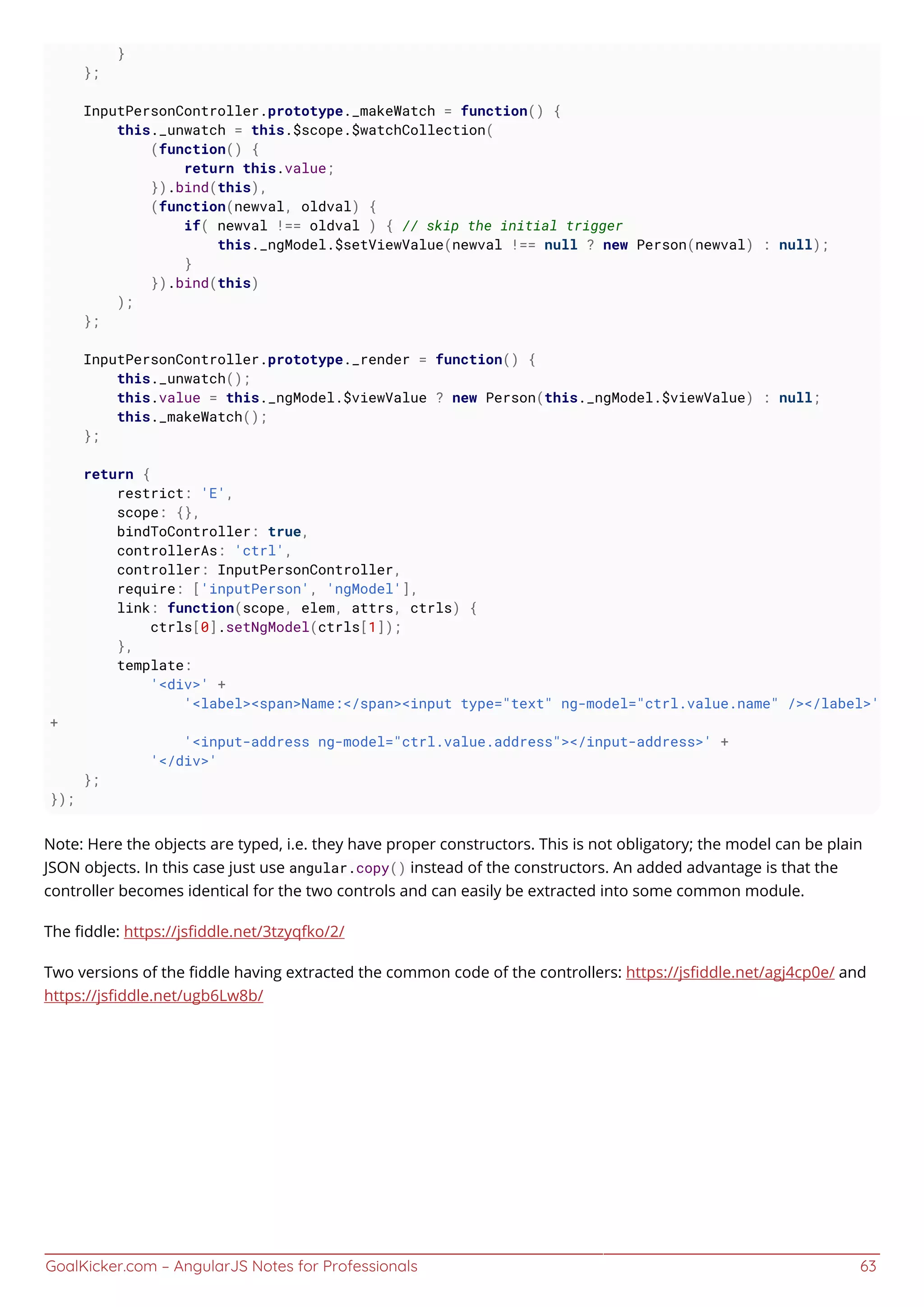 GoalKicker.com – AngularJS Notes for Professionals 63
}
};
InputPersonController.prototype._makeWatch = function() {
this._unwatch = this.$scope.$watchCollection(
(function() {
return this.value;
}).bind(this),
(function(newval, oldval) {
if( newval !== oldval ) { // skip the initial trigger
this._ngModel.$setViewValue(newval !== null ? new Person(newval) : null);
}
}).bind(this)
);
};
InputPersonController.prototype._render = function() {
this._unwatch();
this.value = this._ngModel.$viewValue ? new Person(this._ngModel.$viewValue) : null;
this._makeWatch();
};
return {
restrict: 'E',
scope: {},
bindToController: true,
controllerAs: 'ctrl',
controller: InputPersonController,
require: ['inputPerson', 'ngModel'],
link: function(scope, elem, attrs, ctrls) {
ctrls[0].setNgModel(ctrls[1]);
},
template:
'<div>' +
'<label><span>Name:</span><input type="text" ng-model="ctrl.value.name" /></label>'
+
'<input-address ng-model="ctrl.value.address"></input-address>' +
'</div>'
};
});
Note: Here the objects are typed, i.e. they have proper constructors. This is not obligatory; the model can be plain
JSON objects. In this case just use angular.copy() instead of the constructors. An added advantage is that the
controller becomes identical for the two controls and can easily be extracted into some common module.
The ﬁddle: https://jsﬁddle.net/3tzyqfko/2/
Two versions of the ﬁddle having extracted the common code of the controllers: https://jsﬁddle.net/agj4cp0e/ and
https://jsﬁddle.net/ugb6Lw8b/
 