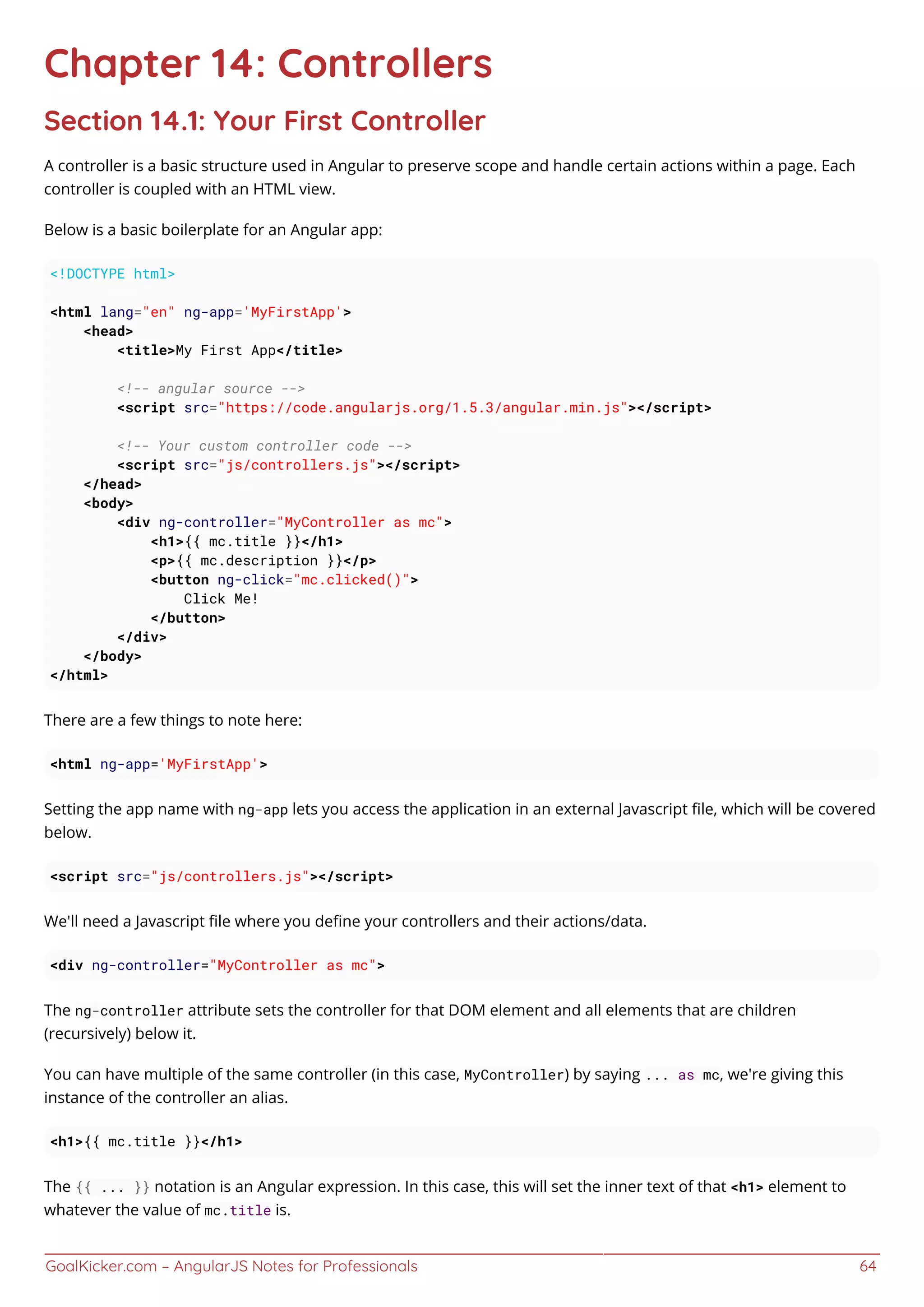 GoalKicker.com – AngularJS Notes for Professionals 64
Chapter 14: Controllers
Section 14.1: Your First Controller
A controller is a basic structure used in Angular to preserve scope and handle certain actions within a page. Each
controller is coupled with an HTML view.
Below is a basic boilerplate for an Angular app:
<!DOCTYPE html>
<html lang="en" ng-app='MyFirstApp'>
<head>
<title>My First App</title>
<!-- angular source -->
<script src="https://code.angularjs.org/1.5.3/angular.min.js"></script>
<!-- Your custom controller code -->
<script src="js/controllers.js"></script>
</head>
<body>
<div ng-controller="MyController as mc">
<h1>{{ mc.title }}</h1>
<p>{{ mc.description }}</p>
<button ng-click="mc.clicked()">
Click Me!
</button>
</div>
</body>
</html>
There are a few things to note here:
<html ng-app='MyFirstApp'>
Setting the app name with ng-app lets you access the application in an external Javascript ﬁle, which will be covered
below.
<script src="js/controllers.js"></script>
We'll need a Javascript ﬁle where you deﬁne your controllers and their actions/data.
<div ng-controller="MyController as mc">
The ng-controller attribute sets the controller for that DOM element and all elements that are children
(recursively) below it.
You can have multiple of the same controller (in this case, MyController) by saying ... as mc, we're giving this
instance of the controller an alias.
<h1>{{ mc.title }}</h1>
The {{ ... }} notation is an Angular expression. In this case, this will set the inner text of that <h1> element to
whatever the value of mc.title is.
 