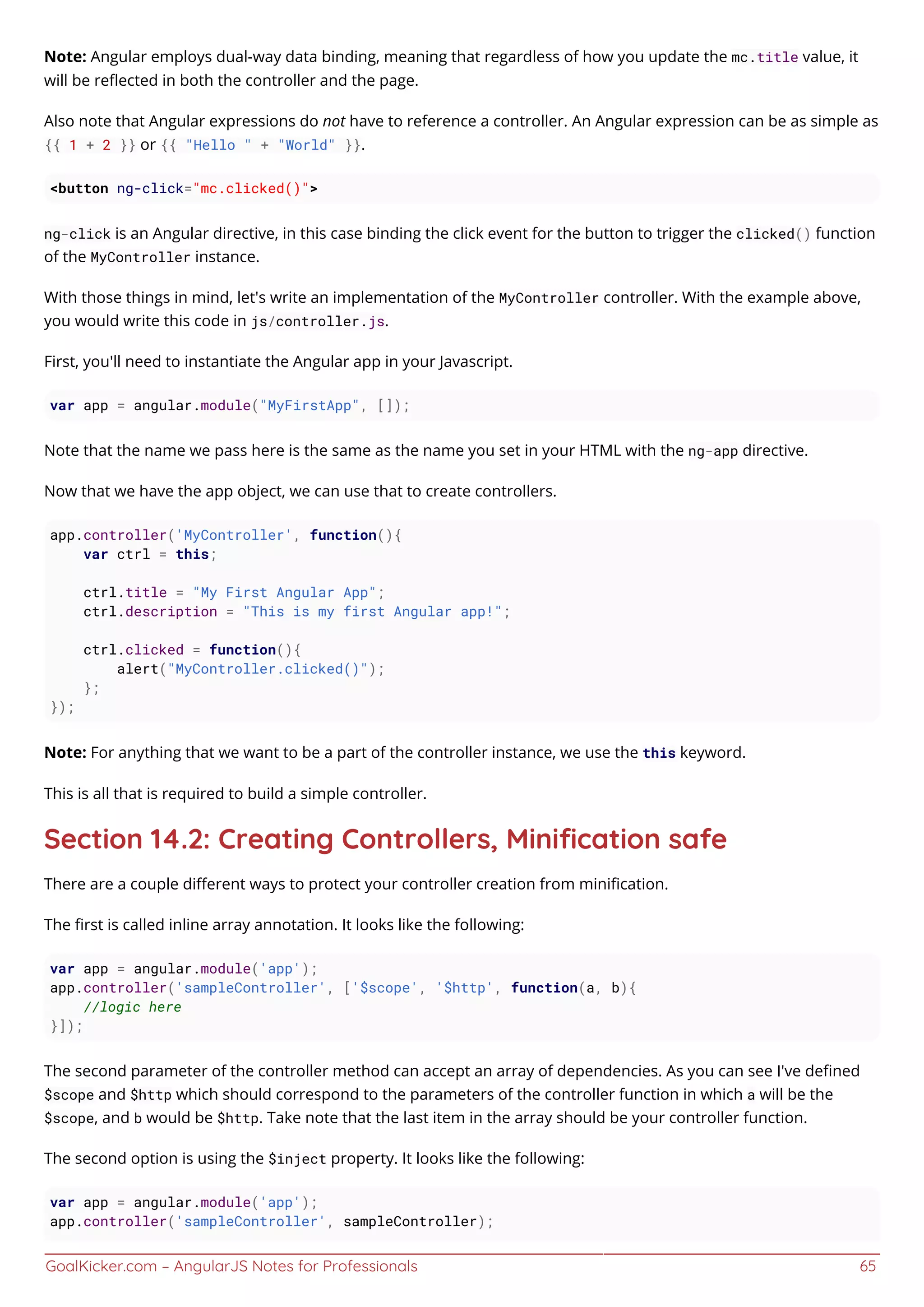 GoalKicker.com – AngularJS Notes for Professionals 65
Note: Angular employs dual-way data binding, meaning that regardless of how you update the mc.title value, it
will be reﬂected in both the controller and the page.
Also note that Angular expressions do not have to reference a controller. An Angular expression can be as simple as
{{ 1 + 2 }} or {{ "Hello " + "World" }}.
<button ng-click="mc.clicked()">
ng-click is an Angular directive, in this case binding the click event for the button to trigger the clicked() function
of the MyController instance.
With those things in mind, let's write an implementation of the MyController controller. With the example above,
you would write this code in js/controller.js.
First, you'll need to instantiate the Angular app in your Javascript.
var app = angular.module("MyFirstApp", []);
Note that the name we pass here is the same as the name you set in your HTML with the ng-app directive.
Now that we have the app object, we can use that to create controllers.
app.controller('MyController', function(){
var ctrl = this;
ctrl.title = "My First Angular App";
ctrl.description = "This is my first Angular app!";
ctrl.clicked = function(){
alert("MyController.clicked()");
};
});
Note: For anything that we want to be a part of the controller instance, we use the this keyword.
This is all that is required to build a simple controller.
Section 14.2: Creating Controllers, Miniﬁcation safe
There are a couple diﬀerent ways to protect your controller creation from miniﬁcation.
The ﬁrst is called inline array annotation. It looks like the following:
var app = angular.module('app');
app.controller('sampleController', ['$scope', '$http', function(a, b){
//logic here
}]);
The second parameter of the controller method can accept an array of dependencies. As you can see I've deﬁned
$scope and $http which should correspond to the parameters of the controller function in which a will be the
$scope, and b would be $http. Take note that the last item in the array should be your controller function.
The second option is using the $inject property. It looks like the following:
var app = angular.module('app');
app.controller('sampleController', sampleController);
 