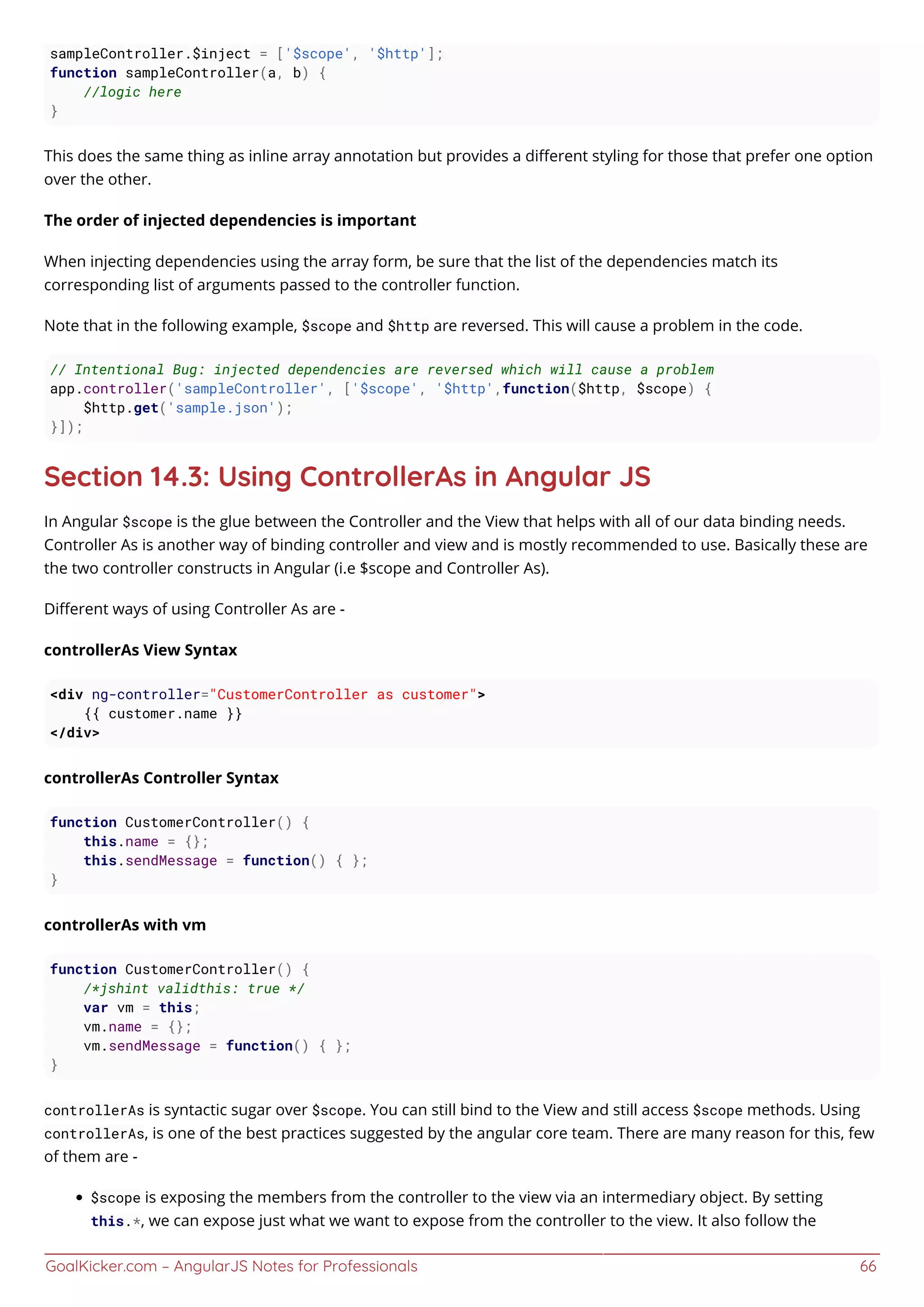 GoalKicker.com – AngularJS Notes for Professionals 66
sampleController.$inject = ['$scope', '$http'];
function sampleController(a, b) {
//logic here
}
This does the same thing as inline array annotation but provides a diﬀerent styling for those that prefer one option
over the other.
The order of injected dependencies is important
When injecting dependencies using the array form, be sure that the list of the dependencies match its
corresponding list of arguments passed to the controller function.
Note that in the following example, $scope and $http are reversed. This will cause a problem in the code.
// Intentional Bug: injected dependencies are reversed which will cause a problem
app.controller('sampleController', ['$scope', '$http',function($http, $scope) {
$http.get('sample.json');
}]);
Section 14.3: Using ControllerAs in Angular JS
In Angular $scope is the glue between the Controller and the View that helps with all of our data binding needs.
Controller As is another way of binding controller and view and is mostly recommended to use. Basically these are
the two controller constructs in Angular (i.e $scope and Controller As).
Diﬀerent ways of using Controller As are -
controllerAs View Syntax
<div ng-controller="CustomerController as customer">
{{ customer.name }}
</div>
controllerAs Controller Syntax
function CustomerController() {
this.name = {};
this.sendMessage = function() { };
}
controllerAs with vm
function CustomerController() {
/*jshint validthis: true */
var vm = this;
vm.name = {};
vm.sendMessage = function() { };
}
controllerAs is syntactic sugar over $scope. You can still bind to the View and still access $scope methods. Using
controllerAs, is one of the best practices suggested by the angular core team. There are many reason for this, few
of them are -
$scope is exposing the members from the controller to the view via an intermediary object. By setting
this.*, we can expose just what we want to expose from the controller to the view. It also follow the
 