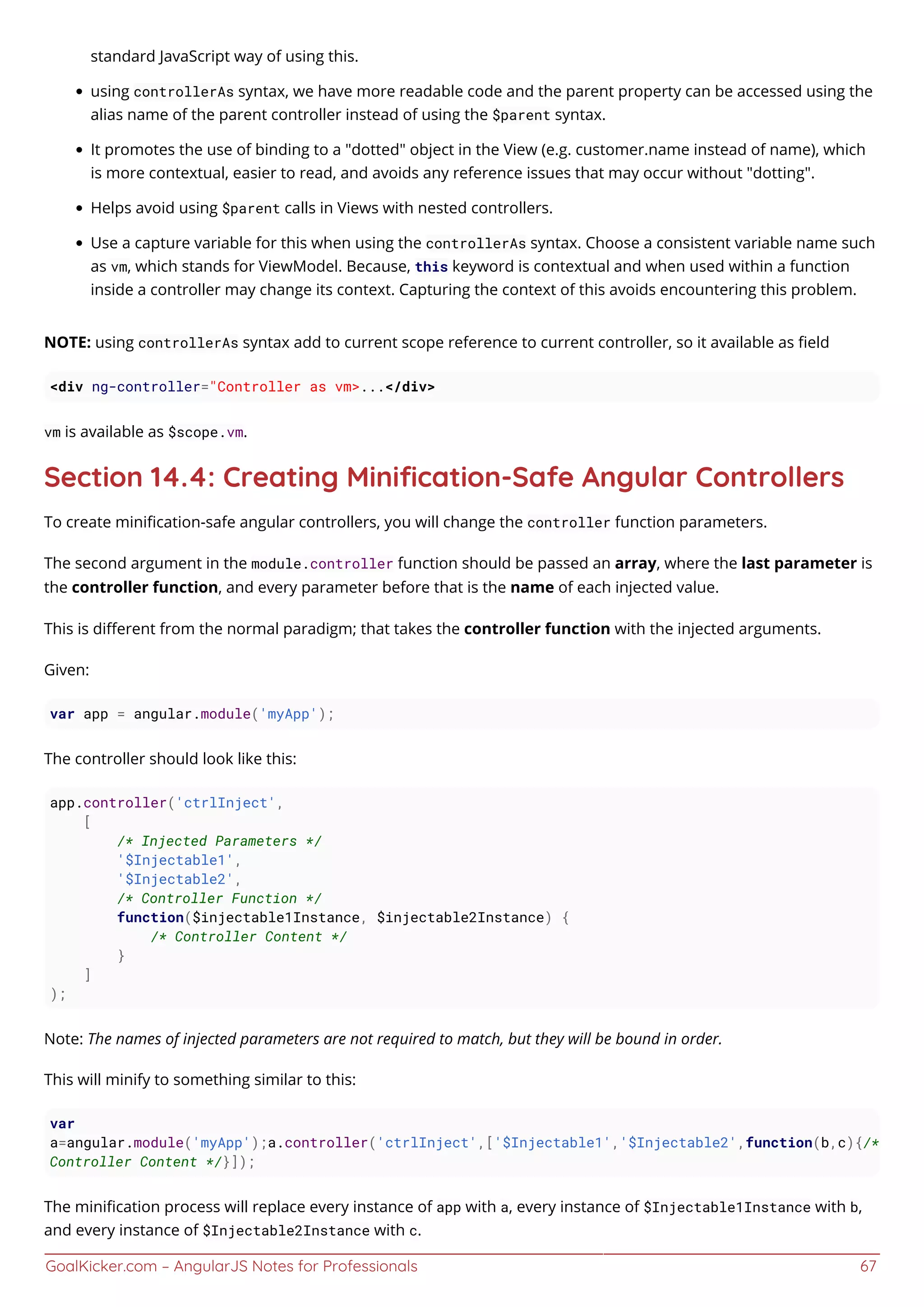 GoalKicker.com – AngularJS Notes for Professionals 67
standard JavaScript way of using this.
using controllerAs syntax, we have more readable code and the parent property can be accessed using the
alias name of the parent controller instead of using the $parent syntax.
It promotes the use of binding to a "dotted" object in the View (e.g. customer.name instead of name), which
is more contextual, easier to read, and avoids any reference issues that may occur without "dotting".
Helps avoid using $parent calls in Views with nested controllers.
Use a capture variable for this when using the controllerAs syntax. Choose a consistent variable name such
as vm, which stands for ViewModel. Because, this keyword is contextual and when used within a function
inside a controller may change its context. Capturing the context of this avoids encountering this problem.
NOTE: using controllerAs syntax add to current scope reference to current controller, so it available as ﬁeld
<div ng-controller="Controller as vm>...</div>
vm is available as $scope.vm.
Section 14.4: Creating Miniﬁcation-Safe Angular Controllers
To create miniﬁcation-safe angular controllers, you will change the controller function parameters.
The second argument in the module.controller function should be passed an array, where the last parameter is
the controller function, and every parameter before that is the name of each injected value.
This is diﬀerent from the normal paradigm; that takes the controller function with the injected arguments.
Given:
var app = angular.module('myApp');
The controller should look like this:
app.controller('ctrlInject',
[
/* Injected Parameters */
'$Injectable1',
'$Injectable2',
/* Controller Function */
function($injectable1Instance, $injectable2Instance) {
/* Controller Content */
}
]
);
Note: The names of injected parameters are not required to match, but they will be bound in order.
This will minify to something similar to this:
var
a=angular.module('myApp');a.controller('ctrlInject',['$Injectable1','$Injectable2',function(b,c){/*
Controller Content */}]);
The miniﬁcation process will replace every instance of app with a, every instance of $Injectable1Instance with b,
and every instance of $Injectable2Instance with c.
 