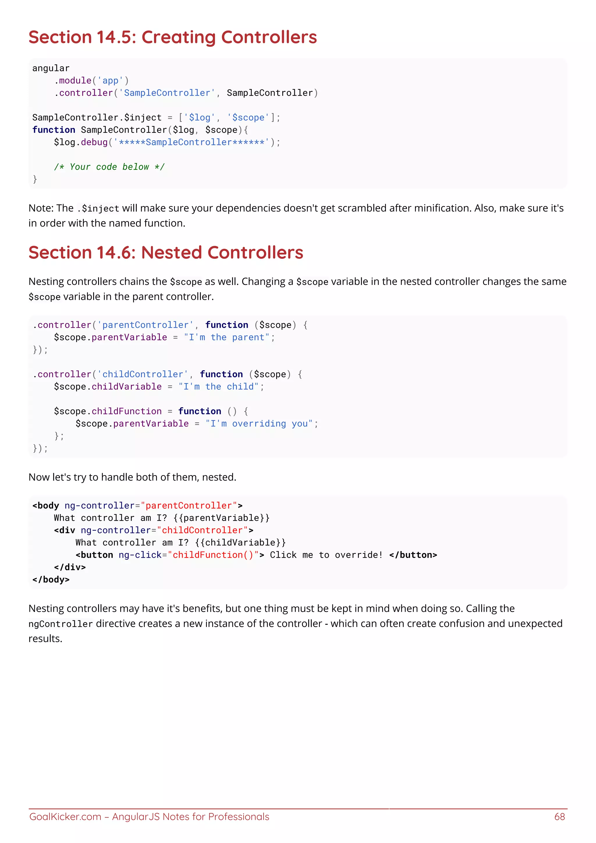 GoalKicker.com – AngularJS Notes for Professionals 68
Section 14.5: Creating Controllers
angular
.module('app')
.controller('SampleController', SampleController)
SampleController.$inject = ['$log', '$scope'];
function SampleController($log, $scope){
$log.debug('*****SampleController******');
/* Your code below */
}
Note: The .$inject will make sure your dependencies doesn't get scrambled after miniﬁcation. Also, make sure it's
in order with the named function.
Section 14.6: Nested Controllers
Nesting controllers chains the $scope as well. Changing a $scope variable in the nested controller changes the same
$scope variable in the parent controller.
.controller('parentController', function ($scope) {
$scope.parentVariable = "I'm the parent";
});
.controller('childController', function ($scope) {
$scope.childVariable = "I'm the child";
$scope.childFunction = function () {
$scope.parentVariable = "I'm overriding you";
};
});
Now let's try to handle both of them, nested.
<body ng-controller="parentController">
What controller am I? {{parentVariable}}
<div ng-controller="childController">
What controller am I? {{childVariable}}
<button ng-click="childFunction()"> Click me to override! </button>
</div>
</body>
Nesting controllers may have it's beneﬁts, but one thing must be kept in mind when doing so. Calling the
ngController directive creates a new instance of the controller - which can often create confusion and unexpected
results.
 