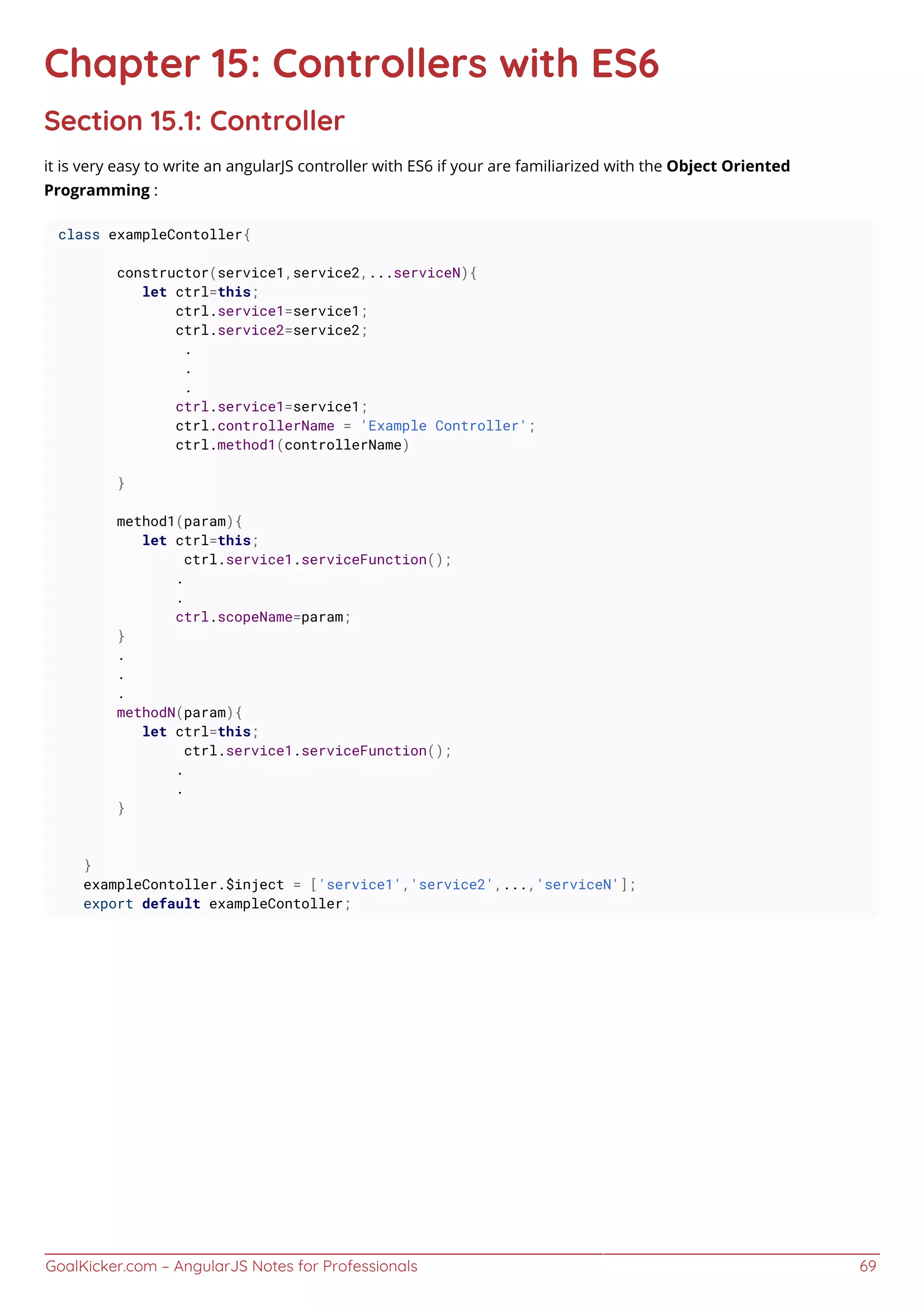 GoalKicker.com – AngularJS Notes for Professionals 69
Chapter 15: Controllers with ES6
Section 15.1: Controller
it is very easy to write an angularJS controller with ES6 if your are familiarized with the Object Oriented
Programming :
class exampleContoller{
constructor(service1,service2,...serviceN){
let ctrl=this;
ctrl.service1=service1;
ctrl.service2=service2;
.
.
.
ctrl.service1=service1;
ctrl.controllerName = 'Example Controller';
ctrl.method1(controllerName)
}
method1(param){
let ctrl=this;
ctrl.service1.serviceFunction();
.
.
ctrl.scopeName=param;
}
.
.
.
methodN(param){
let ctrl=this;
ctrl.service1.serviceFunction();
.
.
}
}
exampleContoller.$inject = ['service1','service2',...,'serviceN'];
export default exampleContoller;
 