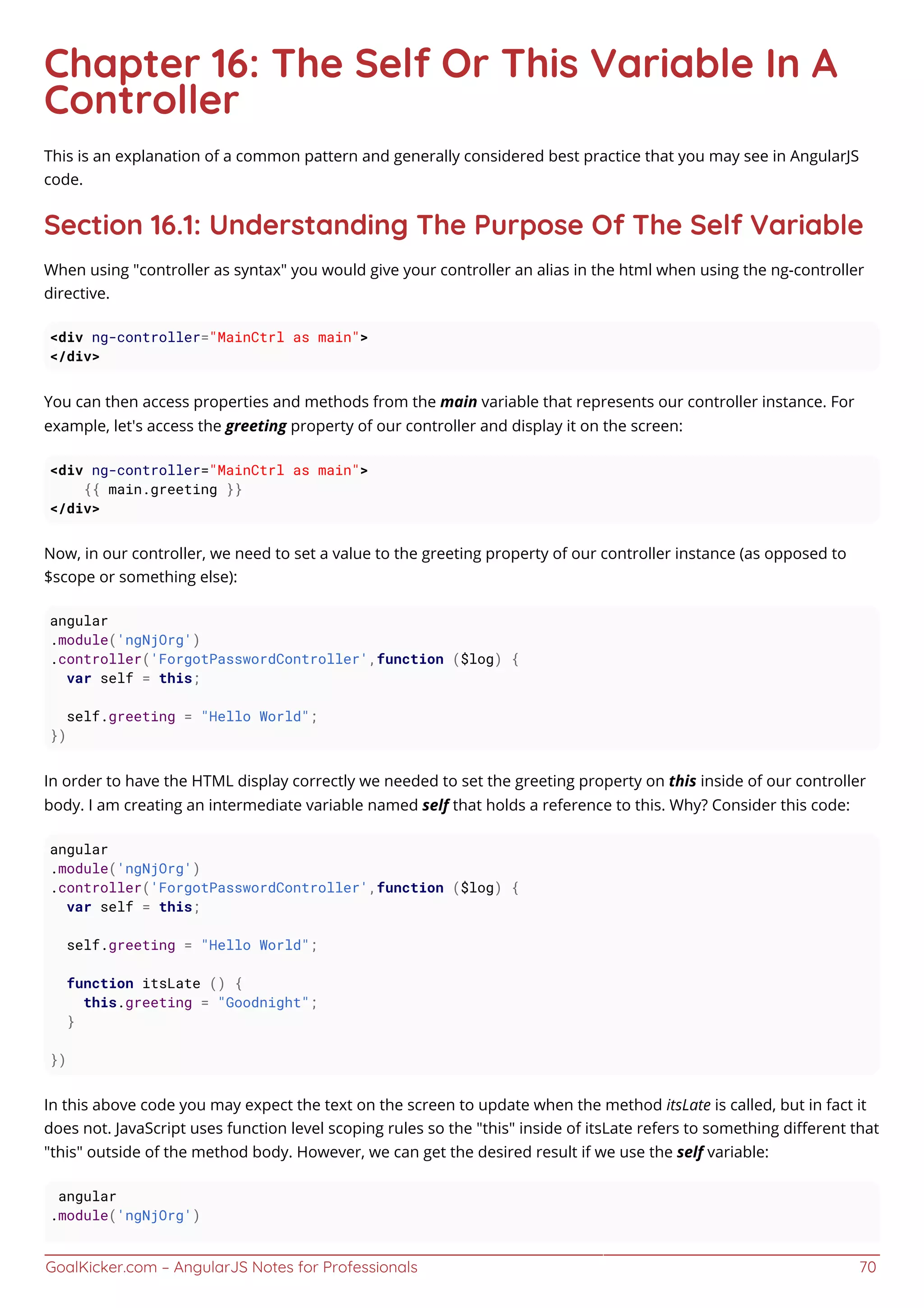 GoalKicker.com – AngularJS Notes for Professionals 70
Chapter 16: The Self Or This Variable In A
Controller
This is an explanation of a common pattern and generally considered best practice that you may see in AngularJS
code.
Section 16.1: Understanding The Purpose Of The Self Variable
When using "controller as syntax" you would give your controller an alias in the html when using the ng-controller
directive.
<div ng-controller="MainCtrl as main">
</div>
You can then access properties and methods from the main variable that represents our controller instance. For
example, let's access the greeting property of our controller and display it on the screen:
<div ng-controller="MainCtrl as main">
{{ main.greeting }}
</div>
Now, in our controller, we need to set a value to the greeting property of our controller instance (as opposed to
$scope or something else):
angular
.module('ngNjOrg')
.controller('ForgotPasswordController',function ($log) {
var self = this;
self.greeting = "Hello World";
})
In order to have the HTML display correctly we needed to set the greeting property on this inside of our controller
body. I am creating an intermediate variable named self that holds a reference to this. Why? Consider this code:
angular
.module('ngNjOrg')
.controller('ForgotPasswordController',function ($log) {
var self = this;
self.greeting = "Hello World";
function itsLate () {
this.greeting = "Goodnight";
}
})
In this above code you may expect the text on the screen to update when the method itsLate is called, but in fact it
does not. JavaScript uses function level scoping rules so the "this" inside of itsLate refers to something diﬀerent that
"this" outside of the method body. However, we can get the desired result if we use the self variable:
angular
.module('ngNjOrg')
 