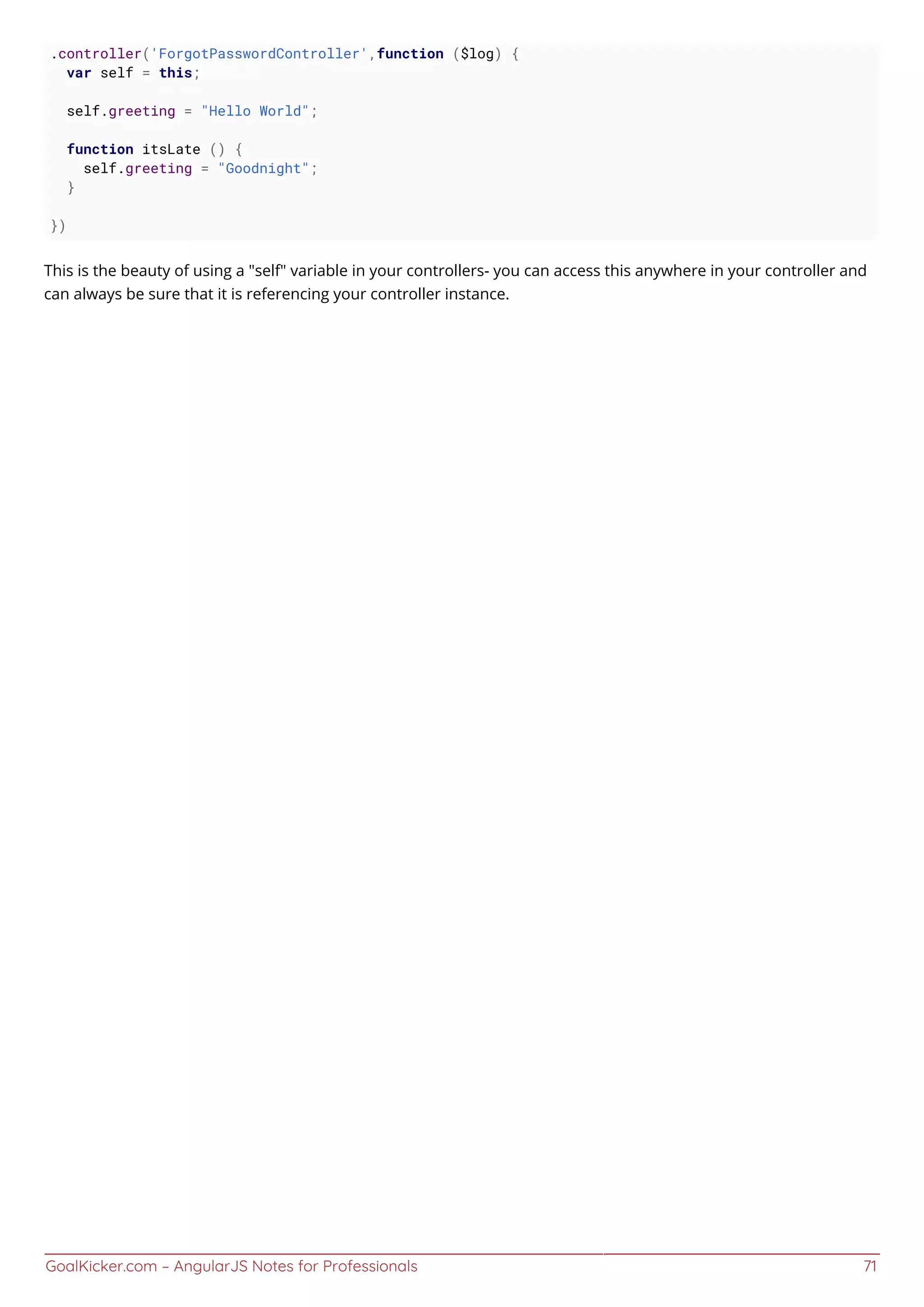GoalKicker.com – AngularJS Notes for Professionals 71
.controller('ForgotPasswordController',function ($log) {
var self = this;
self.greeting = "Hello World";
function itsLate () {
self.greeting = "Goodnight";
}
})
This is the beauty of using a "self" variable in your controllers- you can access this anywhere in your controller and
can always be sure that it is referencing your controller instance.
 