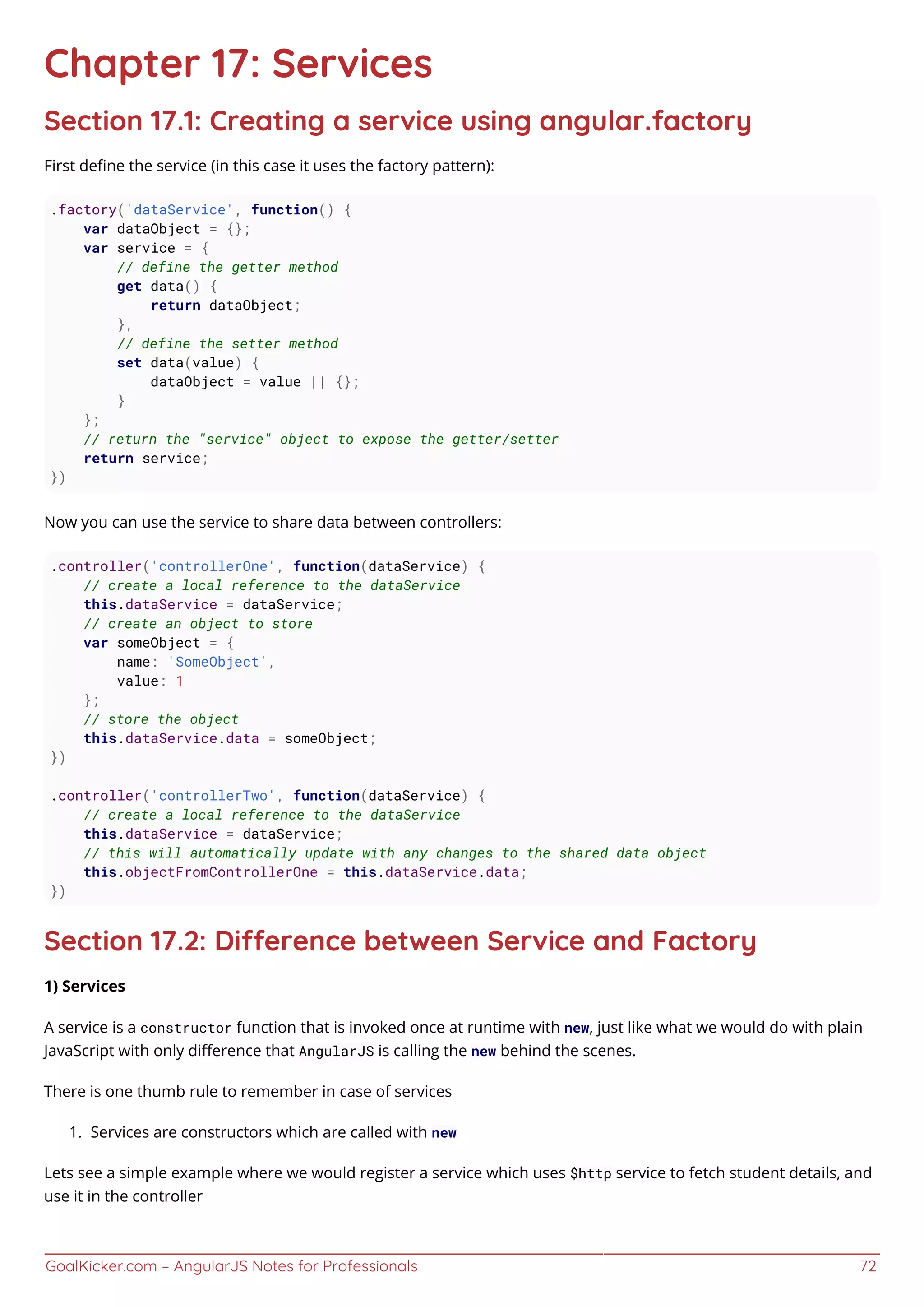 GoalKicker.com – AngularJS Notes for Professionals 72
Chapter 17: Services
Section 17.1: Creating a service using angular.factory
First deﬁne the service (in this case it uses the factory pattern):
.factory('dataService', function() {
var dataObject = {};
var service = {
// define the getter method
get data() {
return dataObject;
},
// define the setter method
set data(value) {
dataObject = value || {};
}
};
// return the "service" object to expose the getter/setter
return service;
})
Now you can use the service to share data between controllers:
.controller('controllerOne', function(dataService) {
// create a local reference to the dataService
this.dataService = dataService;
// create an object to store
var someObject = {
name: 'SomeObject',
value: 1
};
// store the object
this.dataService.data = someObject;
})
.controller('controllerTwo', function(dataService) {
// create a local reference to the dataService
this.dataService = dataService;
// this will automatically update with any changes to the shared data object
this.objectFromControllerOne = this.dataService.data;
})
Section 17.2: Dierence between Service and Factory
1) Services
A service is a constructor function that is invoked once at runtime with new, just like what we would do with plain
JavaScript with only diﬀerence that AngularJS is calling the new behind the scenes.
There is one thumb rule to remember in case of services
Services are constructors which are called with new1.
Lets see a simple example where we would register a service which uses $http service to fetch student details, and
use it in the controller
 