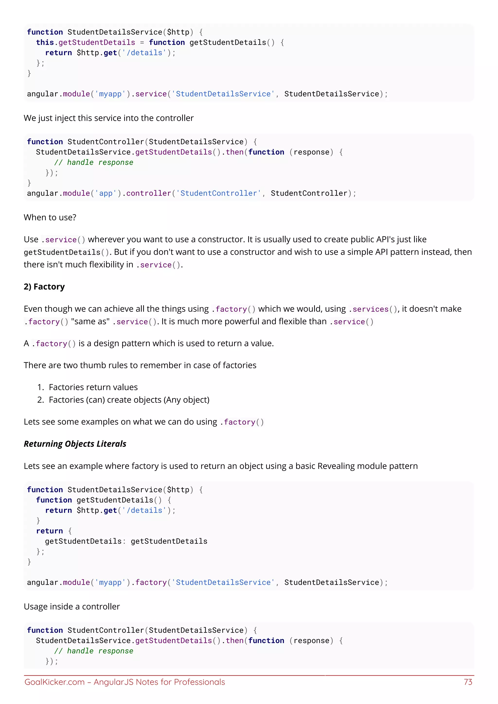 GoalKicker.com – AngularJS Notes for Professionals 73
function StudentDetailsService($http) {
this.getStudentDetails = function getStudentDetails() {
return $http.get('/details');
};
}
angular.module('myapp').service('StudentDetailsService', StudentDetailsService);
We just inject this service into the controller
function StudentController(StudentDetailsService) {
StudentDetailsService.getStudentDetails().then(function (response) {
// handle response
});
}
angular.module('app').controller('StudentController', StudentController);
When to use?
Use .service() wherever you want to use a constructor. It is usually used to create public API's just like
getStudentDetails(). But if you don't want to use a constructor and wish to use a simple API pattern instead, then
there isn't much ﬂexibility in .service().
2) Factory
Even though we can achieve all the things using .factory() which we would, using .services(), it doesn't make
.factory() "same as" .service(). It is much more powerful and ﬂexible than .service()
A .factory() is a design pattern which is used to return a value.
There are two thumb rules to remember in case of factories
Factories return values1.
Factories (can) create objects (Any object)2.
Lets see some examples on what we can do using .factory()
Returning Objects Literals
Lets see an example where factory is used to return an object using a basic Revealing module pattern
function StudentDetailsService($http) {
function getStudentDetails() {
return $http.get('/details');
}
return {
getStudentDetails: getStudentDetails
};
}
angular.module('myapp').factory('StudentDetailsService', StudentDetailsService);
Usage inside a controller
function StudentController(StudentDetailsService) {
StudentDetailsService.getStudentDetails().then(function (response) {
// handle response
});
 