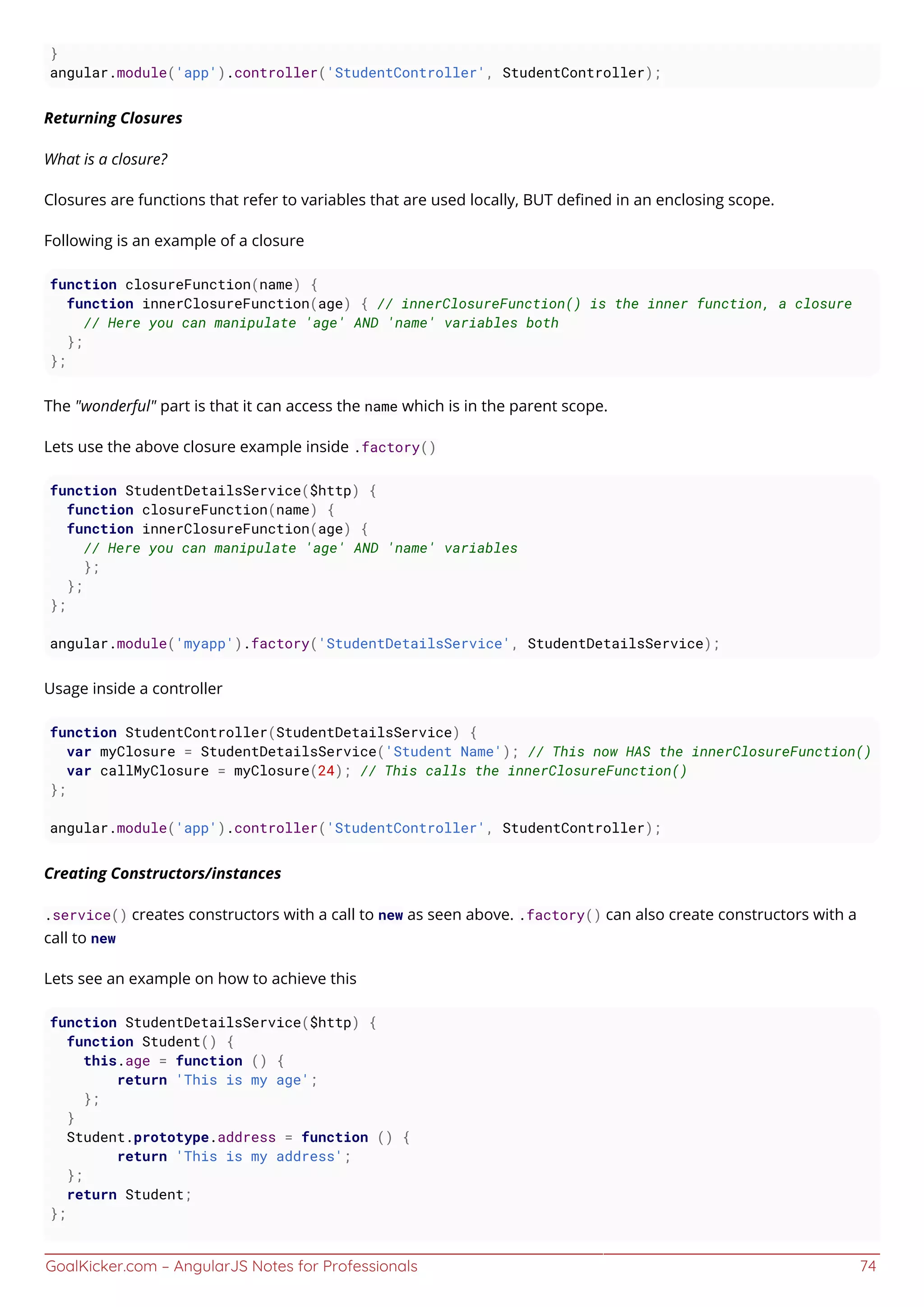 GoalKicker.com – AngularJS Notes for Professionals 74
}
angular.module('app').controller('StudentController', StudentController);
Returning Closures
What is a closure?
Closures are functions that refer to variables that are used locally, BUT deﬁned in an enclosing scope.
Following is an example of a closure
function closureFunction(name) {
function innerClosureFunction(age) { // innerClosureFunction() is the inner function, a closure
// Here you can manipulate 'age' AND 'name' variables both
};
};
The "wonderful" part is that it can access the name which is in the parent scope.
Lets use the above closure example inside .factory()
function StudentDetailsService($http) {
function closureFunction(name) {
function innerClosureFunction(age) {
// Here you can manipulate 'age' AND 'name' variables
};
};
};
angular.module('myapp').factory('StudentDetailsService', StudentDetailsService);
Usage inside a controller
function StudentController(StudentDetailsService) {
var myClosure = StudentDetailsService('Student Name'); // This now HAS the innerClosureFunction()
var callMyClosure = myClosure(24); // This calls the innerClosureFunction()
};
angular.module('app').controller('StudentController', StudentController);
Creating Constructors/instances
.service() creates constructors with a call to new as seen above. .factory() can also create constructors with a
call to new
Lets see an example on how to achieve this
function StudentDetailsService($http) {
function Student() {
this.age = function () {
return 'This is my age';
};
}
Student.prototype.address = function () {
return 'This is my address';
};
return Student;
};
 