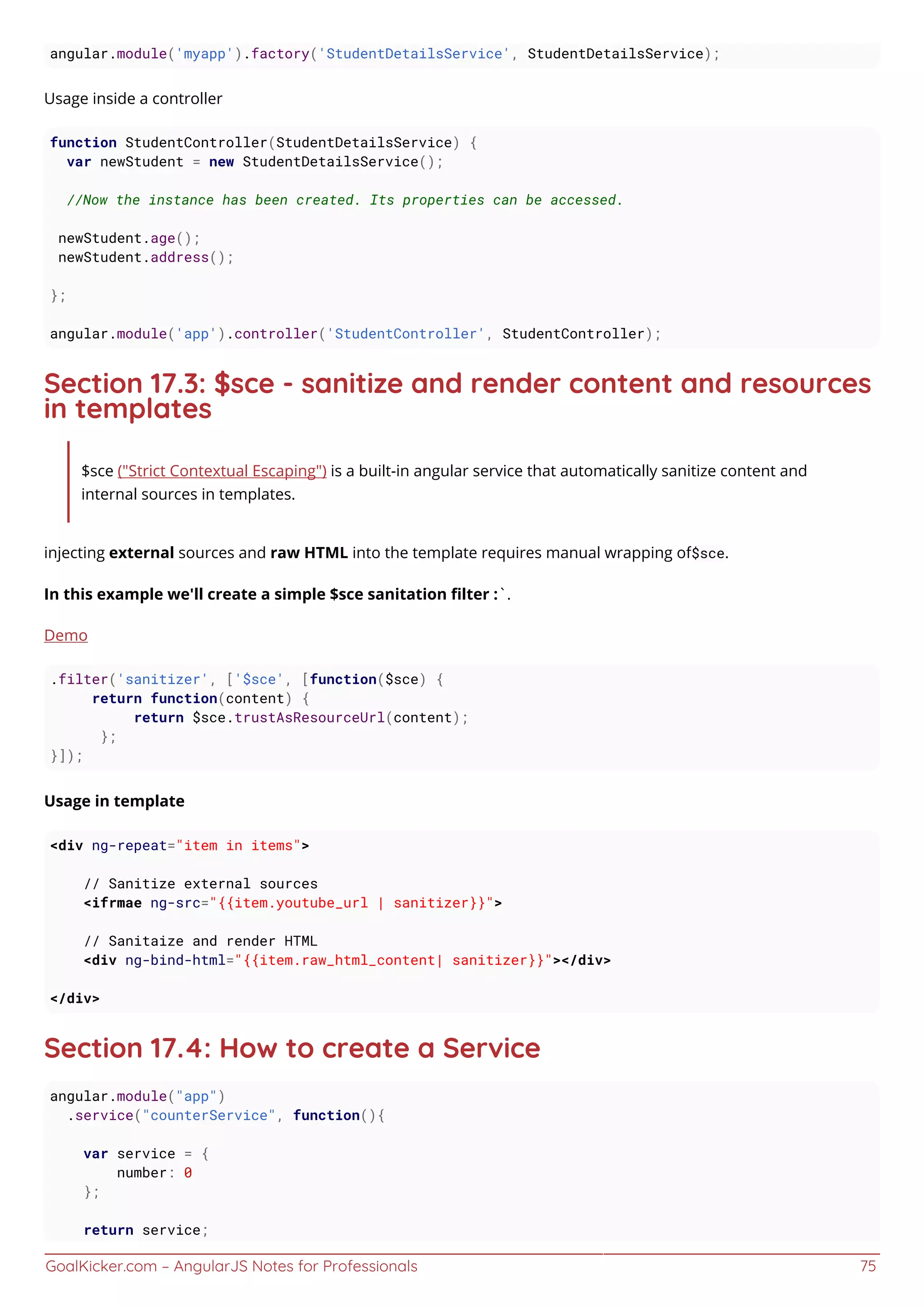 GoalKicker.com – AngularJS Notes for Professionals 75
angular.module('myapp').factory('StudentDetailsService', StudentDetailsService);
Usage inside a controller
function StudentController(StudentDetailsService) {
var newStudent = new StudentDetailsService();
//Now the instance has been created. Its properties can be accessed.
newStudent.age();
newStudent.address();
};
angular.module('app').controller('StudentController', StudentController);
Section 17.3: $sce - sanitize and render content and resources
in templates
$sce ("Strict Contextual Escaping") is a built-in angular service that automatically sanitize content and
internal sources in templates.
injecting external sources and raw HTML into the template requires manual wrapping of$sce.
In this example we'll create a simple $sce sanitation ﬁlter :`.
Demo
.filter('sanitizer', ['$sce', [function($sce) {
return function(content) {
return $sce.trustAsResourceUrl(content);
};
}]);
Usage in template
<div ng-repeat="item in items">
// Sanitize external sources
<ifrmae ng-src="{{item.youtube_url | sanitizer}}">
// Sanitaize and render HTML
<div ng-bind-html="{{item.raw_html_content| sanitizer}}"></div>
</div>
Section 17.4: How to create a Service
angular.module("app")
.service("counterService", function(){
var service = {
number: 0
};
return service;
 