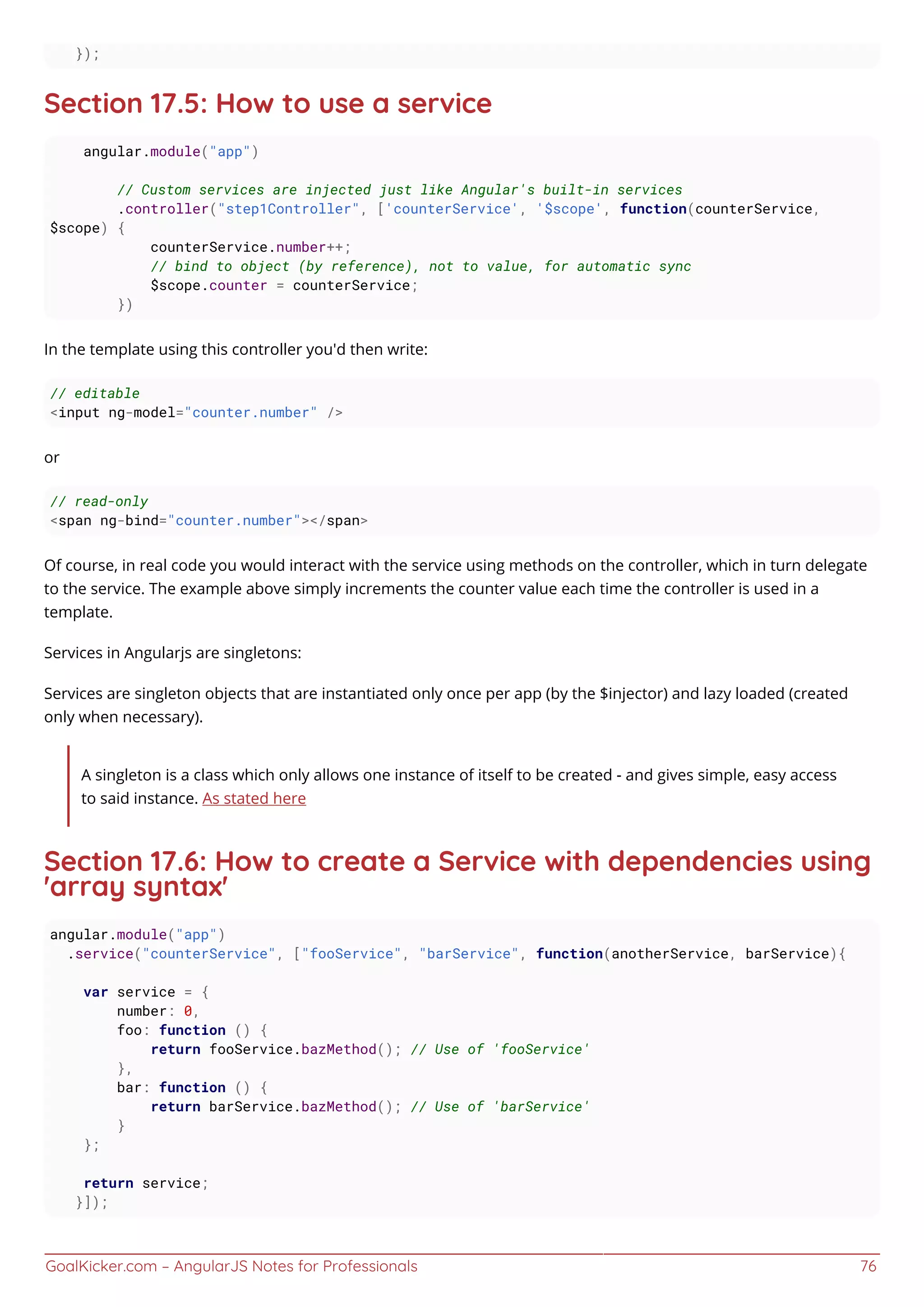 GoalKicker.com – AngularJS Notes for Professionals 76
});
Section 17.5: How to use a service
angular.module("app")
// Custom services are injected just like Angular's built-in services
.controller("step1Controller", ['counterService', '$scope', function(counterService,
$scope) {
counterService.number++;
// bind to object (by reference), not to value, for automatic sync
$scope.counter = counterService;
})
In the template using this controller you'd then write:
// editable
<input ng-model="counter.number" />
or
// read-only
<span ng-bind="counter.number"></span>
Of course, in real code you would interact with the service using methods on the controller, which in turn delegate
to the service. The example above simply increments the counter value each time the controller is used in a
template.
Services in Angularjs are singletons:
Services are singleton objects that are instantiated only once per app (by the $injector) and lazy loaded (created
only when necessary).
A singleton is a class which only allows one instance of itself to be created - and gives simple, easy access
to said instance. As stated here
Section 17.6: How to create a Service with dependencies using
'array syntax'
angular.module("app")
.service("counterService", ["fooService", "barService", function(anotherService, barService){
var service = {
number: 0,
foo: function () {
return fooService.bazMethod(); // Use of 'fooService'
},
bar: function () {
return barService.bazMethod(); // Use of 'barService'
}
};
return service;
}]);
 