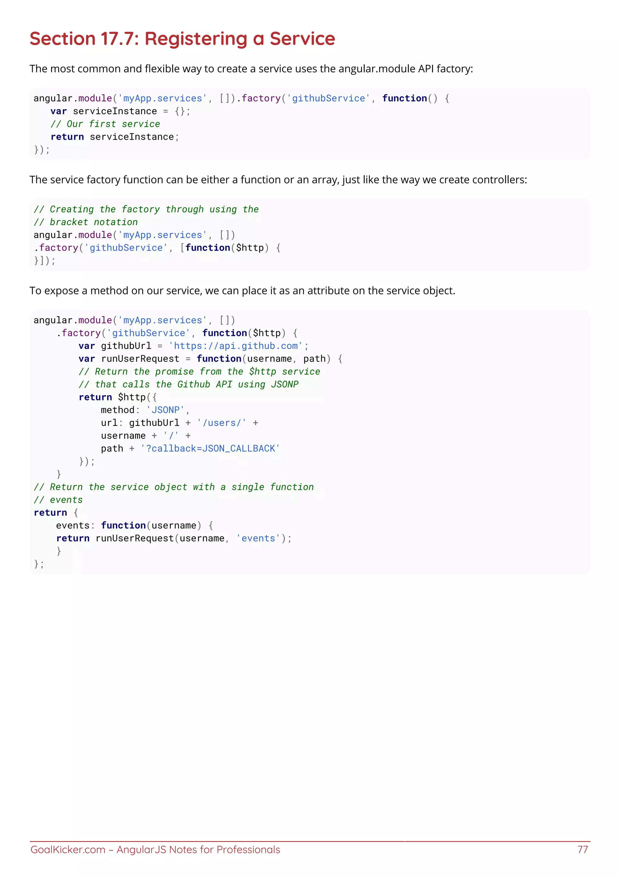 GoalKicker.com – AngularJS Notes for Professionals 77
Section 17.7: Registering a Service
The most common and ﬂexible way to create a service uses the angular.module API factory:
angular.module('myApp.services', []).factory('githubService', function() {
var serviceInstance = {};
// Our first service
return serviceInstance;
});
The service factory function can be either a function or an array, just like the way we create controllers:
// Creating the factory through using the
// bracket notation
angular.module('myApp.services', [])
.factory('githubService', [function($http) {
}]);
To expose a method on our service, we can place it as an attribute on the service object.
angular.module('myApp.services', [])
.factory('githubService', function($http) {
var githubUrl = 'https://api.github.com';
var runUserRequest = function(username, path) {
// Return the promise from the $http service
// that calls the Github API using JSONP
return $http({
method: 'JSONP',
url: githubUrl + '/users/' +
username + '/' +
path + '?callback=JSON_CALLBACK'
});
}
// Return the service object with a single function
// events
return {
events: function(username) {
return runUserRequest(username, 'events');
}
};
 