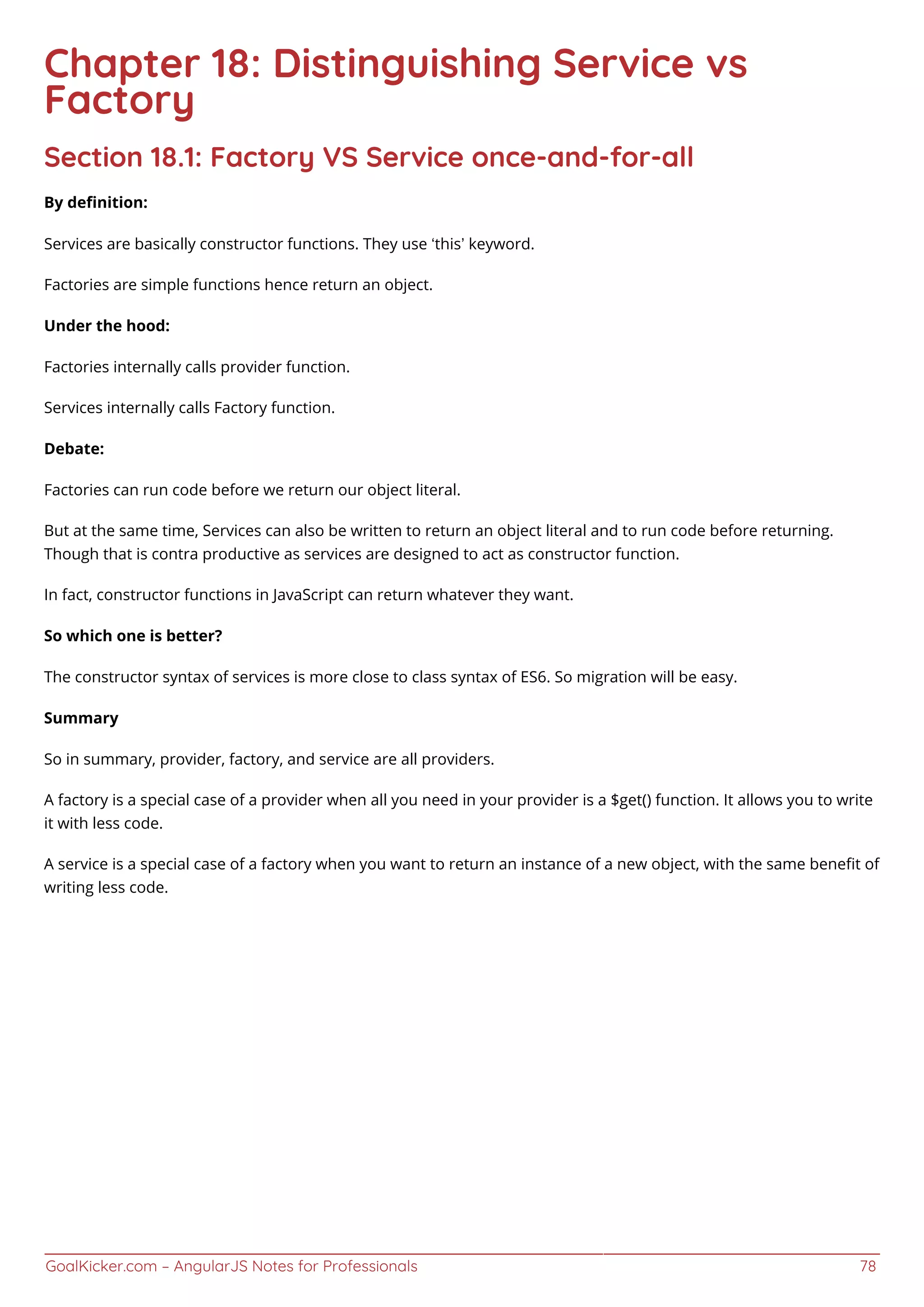 GoalKicker.com – AngularJS Notes for Professionals 78
Chapter 18: Distinguishing Service vs
Factory
Section 18.1: Factory VS Service once-and-for-all
By deﬁnition:
Services are basically constructor functions. They use ‘this’ keyword.
Factories are simple functions hence return an object.
Under the hood:
Factories internally calls provider function.
Services internally calls Factory function.
Debate:
Factories can run code before we return our object literal.
But at the same time, Services can also be written to return an object literal and to run code before returning.
Though that is contra productive as services are designed to act as constructor function.
In fact, constructor functions in JavaScript can return whatever they want.
So which one is better?
The constructor syntax of services is more close to class syntax of ES6. So migration will be easy.
Summary
So in summary, provider, factory, and service are all providers.
A factory is a special case of a provider when all you need in your provider is a $get() function. It allows you to write
it with less code.
A service is a special case of a factory when you want to return an instance of a new object, with the same beneﬁt of
writing less code.
 