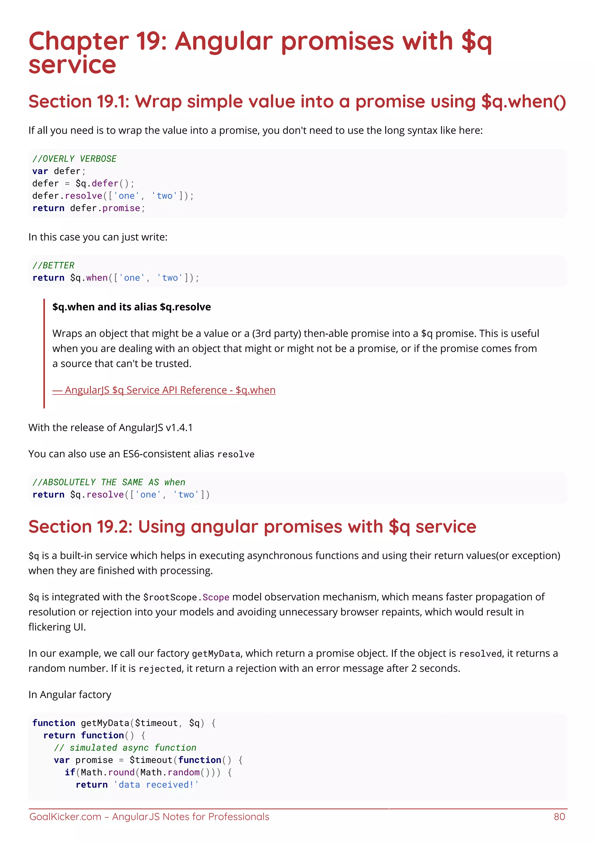 GoalKicker.com – AngularJS Notes for Professionals 80
Chapter 19: Angular promises with $q
service
Section 19.1: Wrap simple value into a promise using $q.when()
If all you need is to wrap the value into a promise, you don't need to use the long syntax like here:
//OVERLY VERBOSE
var defer;
defer = $q.defer();
defer.resolve(['one', 'two']);
return defer.promise;
In this case you can just write:
//BETTER
return $q.when(['one', 'two']);
$q.when and its alias $q.resolve
Wraps an object that might be a value or a (3rd party) then-able promise into a $q promise. This is useful
when you are dealing with an object that might or might not be a promise, or if the promise comes from
a source that can't be trusted.
— AngularJS $q Service API Reference - $q.when
With the release of AngularJS v1.4.1
You can also use an ES6-consistent alias resolve
//ABSOLUTELY THE SAME AS when
return $q.resolve(['one', 'two'])
Section 19.2: Using angular promises with $q service
$q is a built-in service which helps in executing asynchronous functions and using their return values(or exception)
when they are ﬁnished with processing.
$q is integrated with the $rootScope.Scope model observation mechanism, which means faster propagation of
resolution or rejection into your models and avoiding unnecessary browser repaints, which would result in
ﬂickering UI.
In our example, we call our factory getMyData, which return a promise object. If the object is resolved, it returns a
random number. If it is rejected, it return a rejection with an error message after 2 seconds.
In Angular factory
function getMyData($timeout, $q) {
return function() {
// simulated async function
var promise = $timeout(function() {
if(Math.round(Math.random())) {
return 'data received!'
 