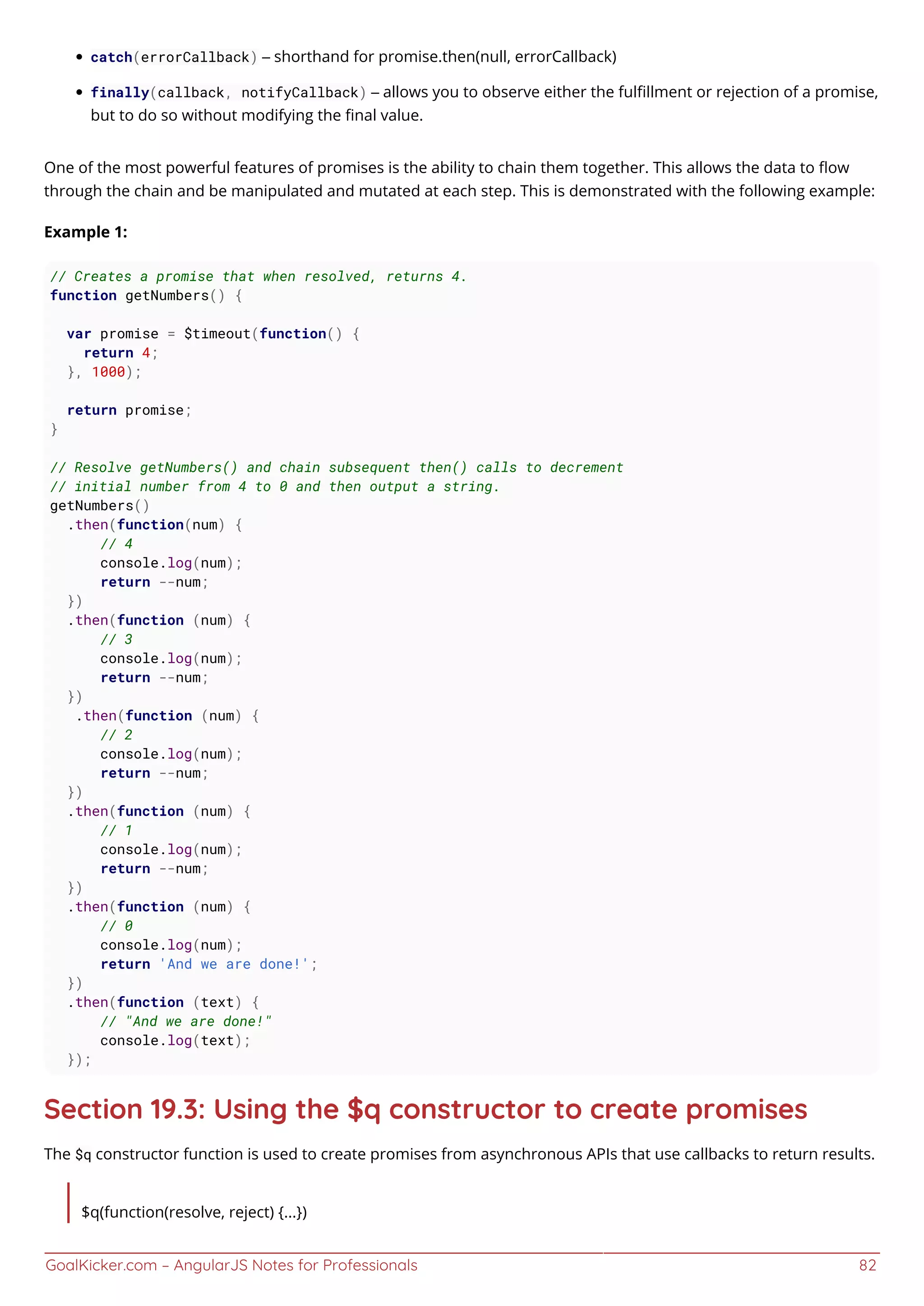 GoalKicker.com – AngularJS Notes for Professionals 82
catch(errorCallback) – shorthand for promise.then(null, errorCallback)
finally(callback, notifyCallback) – allows you to observe either the fulﬁllment or rejection of a promise,
but to do so without modifying the ﬁnal value.
One of the most powerful features of promises is the ability to chain them together. This allows the data to ﬂow
through the chain and be manipulated and mutated at each step. This is demonstrated with the following example:
Example 1:
// Creates a promise that when resolved, returns 4.
function getNumbers() {
var promise = $timeout(function() {
return 4;
}, 1000);
return promise;
}
// Resolve getNumbers() and chain subsequent then() calls to decrement
// initial number from 4 to 0 and then output a string.
getNumbers()
.then(function(num) {
// 4
console.log(num);
return --num;
})
.then(function (num) {
// 3
console.log(num);
return --num;
})
.then(function (num) {
// 2
console.log(num);
return --num;
})
.then(function (num) {
// 1
console.log(num);
return --num;
})
.then(function (num) {
// 0
console.log(num);
return 'And we are done!';
})
.then(function (text) {
// "And we are done!"
console.log(text);
});
Section 19.3: Using the $q constructor to create promises
The $q constructor function is used to create promises from asynchronous APIs that use callbacks to return results.
$q(function(resolve, reject) {...})
 