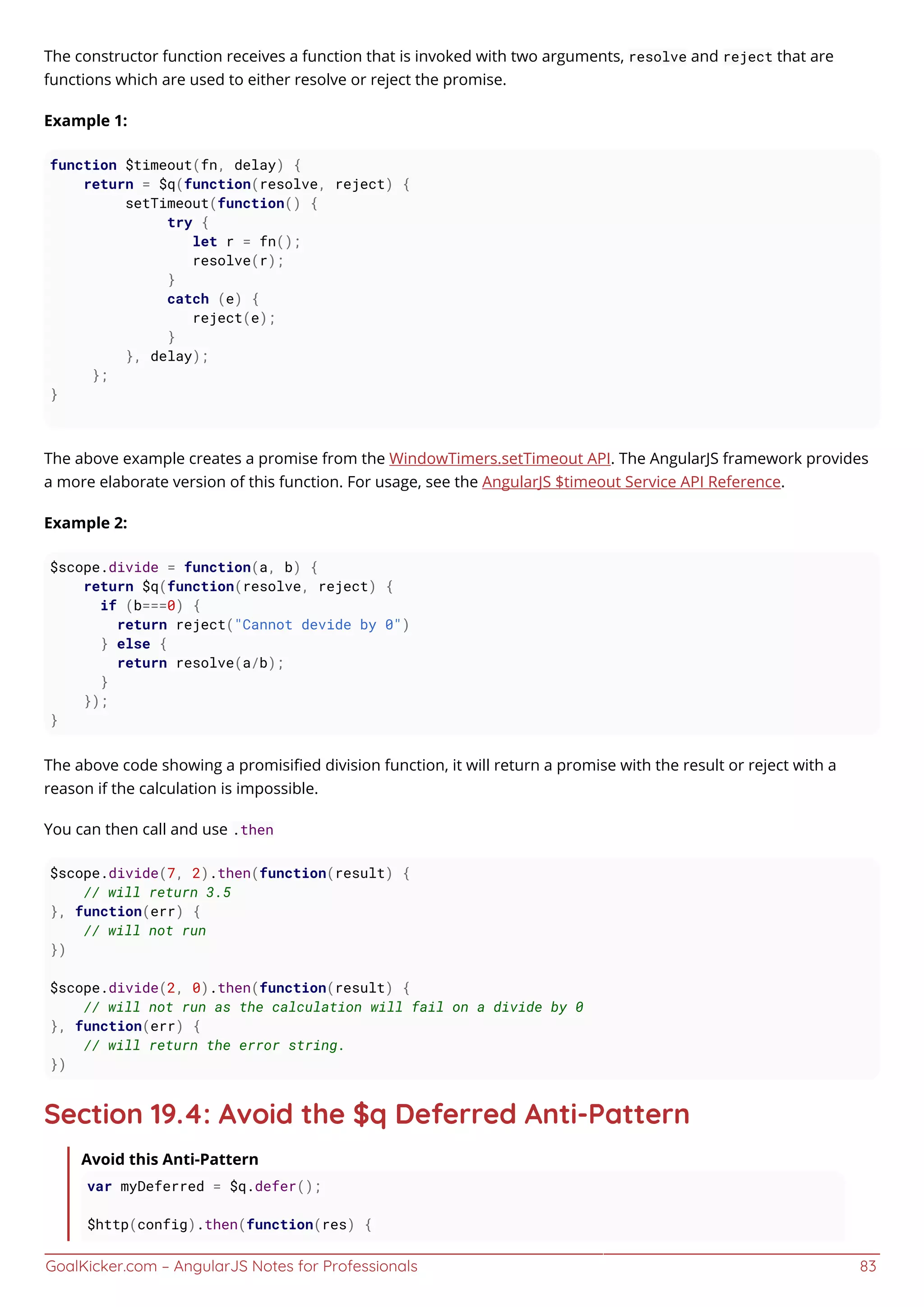 GoalKicker.com – AngularJS Notes for Professionals 83
The constructor function receives a function that is invoked with two arguments, resolve and reject that are
functions which are used to either resolve or reject the promise.
Example 1:
function $timeout(fn, delay) {
return = $q(function(resolve, reject) {
setTimeout(function() {
try {
let r = fn();
resolve(r);
}
catch (e) {
reject(e);
}
}, delay);
};
}
The above example creates a promise from the WindowTimers.setTimeout API. The AngularJS framework provides
a more elaborate version of this function. For usage, see the AngularJS $timeout Service API Reference.
Example 2:
$scope.divide = function(a, b) {
return $q(function(resolve, reject) {
if (b===0) {
return reject("Cannot devide by 0")
} else {
return resolve(a/b);
}
});
}
The above code showing a promisiﬁed division function, it will return a promise with the result or reject with a
reason if the calculation is impossible.
You can then call and use .then
$scope.divide(7, 2).then(function(result) {
// will return 3.5
}, function(err) {
// will not run
})
$scope.divide(2, 0).then(function(result) {
// will not run as the calculation will fail on a divide by 0
}, function(err) {
// will return the error string.
})
Section 19.4: Avoid the $q Deferred Anti-Pattern
Avoid this Anti-Pattern
var myDeferred = $q.defer();
$http(config).then(function(res) {
 