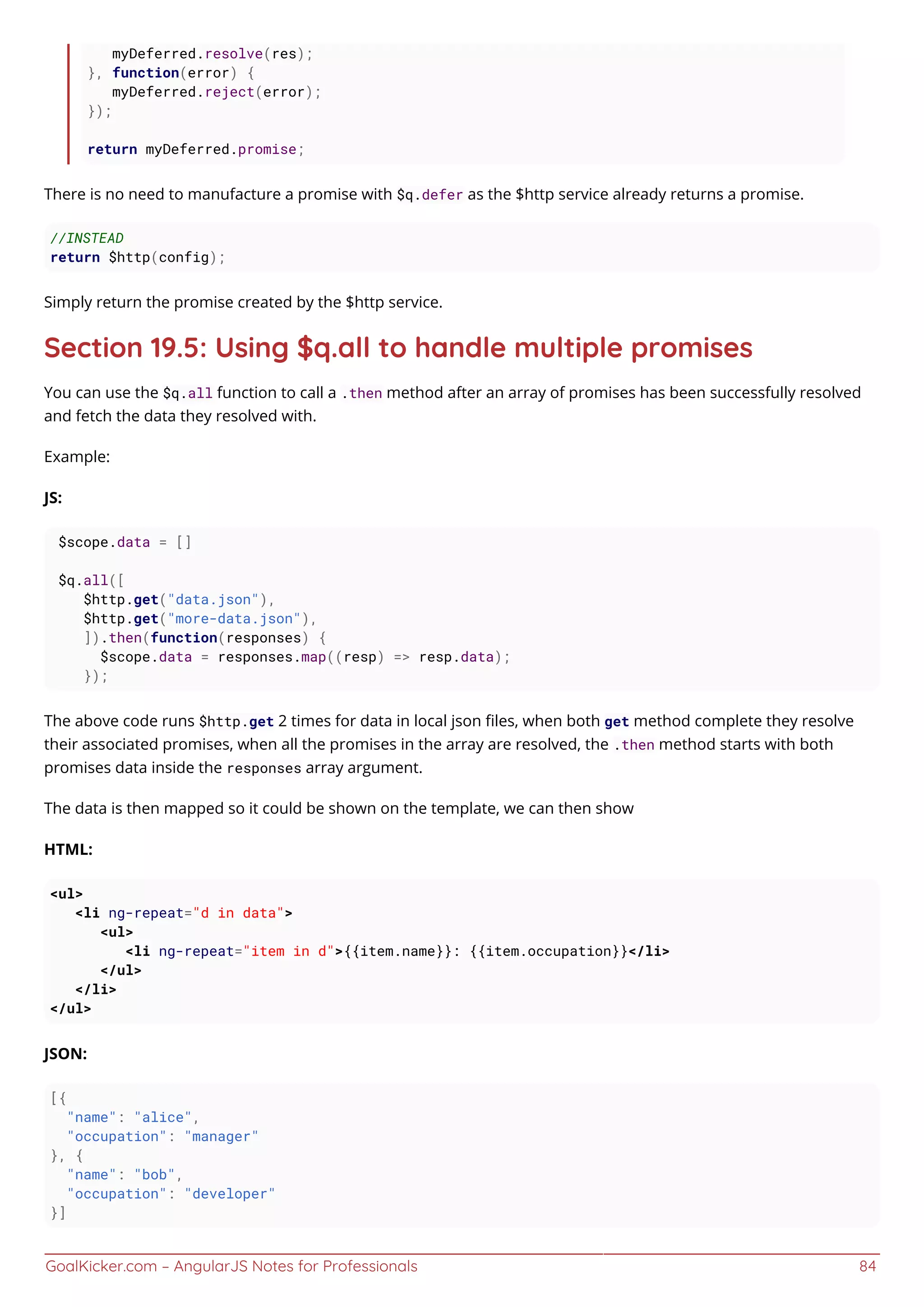 GoalKicker.com – AngularJS Notes for Professionals 84
myDeferred.resolve(res);
}, function(error) {
myDeferred.reject(error);
});
return myDeferred.promise;
There is no need to manufacture a promise with $q.defer as the $http service already returns a promise.
//INSTEAD
return $http(config);
Simply return the promise created by the $http service.
Section 19.5: Using $q.all to handle multiple promises
You can use the $q.all function to call a .then method after an array of promises has been successfully resolved
and fetch the data they resolved with.
Example:
JS:
$scope.data = []
$q.all([
$http.get("data.json"),
$http.get("more-data.json"),
]).then(function(responses) {
$scope.data = responses.map((resp) => resp.data);
});
The above code runs $http.get 2 times for data in local json ﬁles, when both get method complete they resolve
their associated promises, when all the promises in the array are resolved, the .then method starts with both
promises data inside the responses array argument.
The data is then mapped so it could be shown on the template, we can then show
HTML:
<ul>
<li ng-repeat="d in data">
<ul>
<li ng-repeat="item in d">{{item.name}}: {{item.occupation}}</li>
</ul>
</li>
</ul>
JSON:
[{
"name": "alice",
"occupation": "manager"
}, {
"name": "bob",
"occupation": "developer"
}]
 