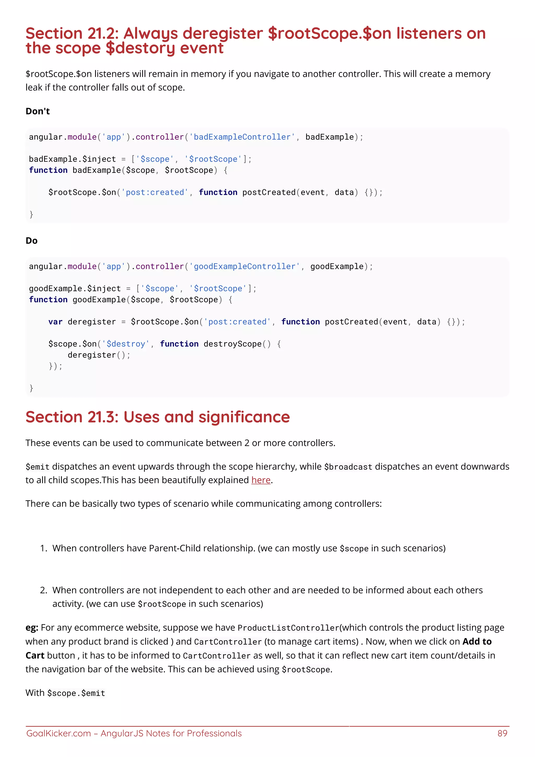 GoalKicker.com – AngularJS Notes for Professionals 89
Section 21.2: Always deregister $rootScope.$on listeners on
the scope $destory event
$rootScope.$on listeners will remain in memory if you navigate to another controller. This will create a memory
leak if the controller falls out of scope.
Don't
angular.module('app').controller('badExampleController', badExample);
badExample.$inject = ['$scope', '$rootScope'];
function badExample($scope, $rootScope) {
$rootScope.$on('post:created', function postCreated(event, data) {});
}
Do
angular.module('app').controller('goodExampleController', goodExample);
goodExample.$inject = ['$scope', '$rootScope'];
function goodExample($scope, $rootScope) {
var deregister = $rootScope.$on('post:created', function postCreated(event, data) {});
$scope.$on('$destroy', function destroyScope() {
deregister();
});
}
Section 21.3: Uses and signiﬁcance
These events can be used to communicate between 2 or more controllers.
$emit dispatches an event upwards through the scope hierarchy, while $broadcast dispatches an event downwards
to all child scopes.This has been beautifully explained here.
There can be basically two types of scenario while communicating among controllers:
When controllers have Parent-Child relationship. (we can mostly use $scope in such scenarios)1.
When controllers are not independent to each other and are needed to be informed about each others2.
activity. (we can use $rootScope in such scenarios)
eg: For any ecommerce website, suppose we have ProductListController(which controls the product listing page
when any product brand is clicked ) and CartController (to manage cart items) . Now, when we click on Add to
Cart button , it has to be informed to CartController as well, so that it can reﬂect new cart item count/details in
the navigation bar of the website. This can be achieved using $rootScope.
With $scope.$emit
 