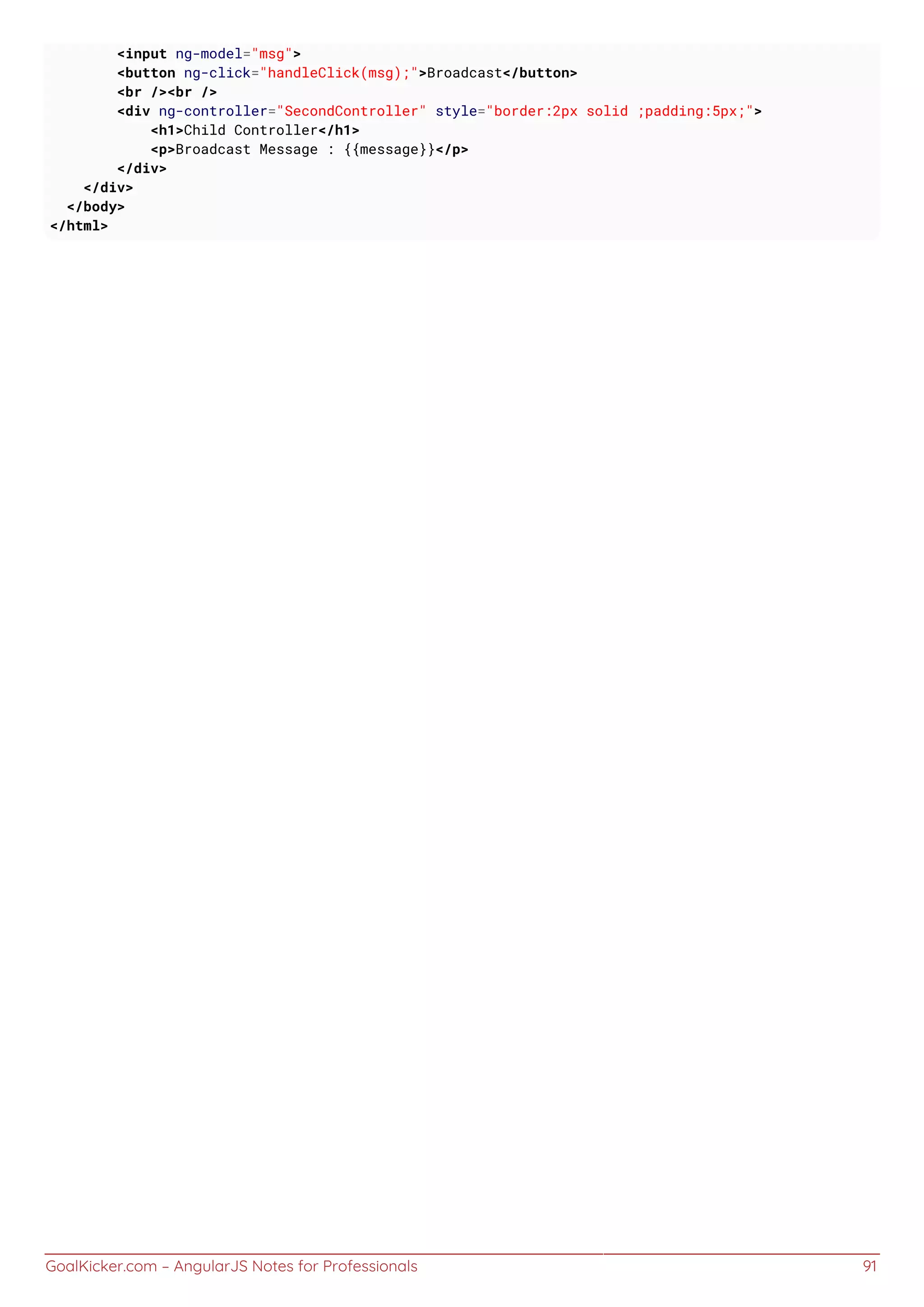 GoalKicker.com – AngularJS Notes for Professionals 91
<input ng-model="msg">
<button ng-click="handleClick(msg);">Broadcast</button>
<br /><br />
<div ng-controller="SecondController" style="border:2px solid ;padding:5px;">
<h1>Child Controller</h1>
<p>Broadcast Message : {{message}}</p>
</div>
</div>
</body>
</html>
 