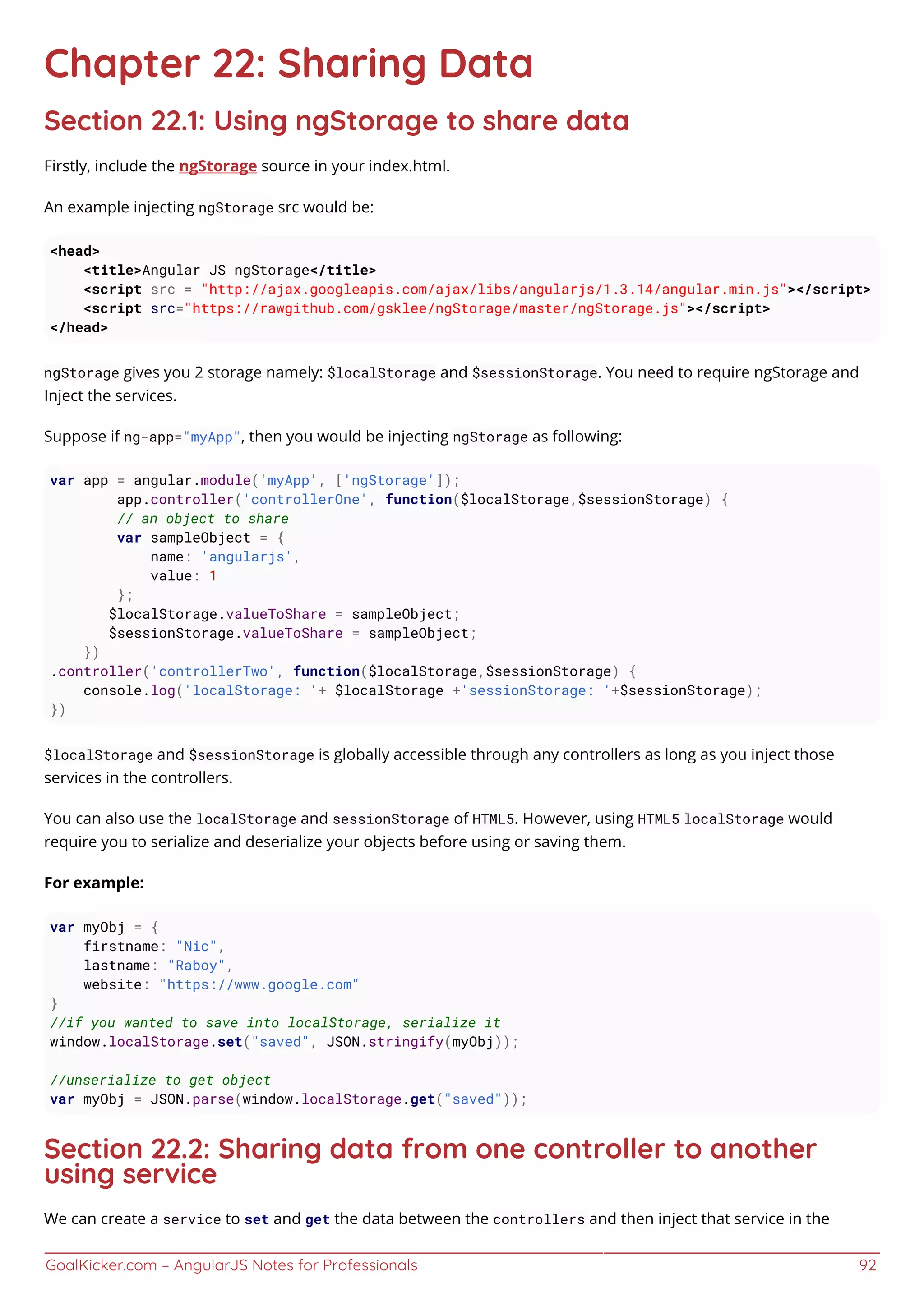 GoalKicker.com – AngularJS Notes for Professionals 92
Chapter 22: Sharing Data
Section 22.1: Using ngStorage to share data
Firstly, include the ngStorage source in your index.html.
An example injecting ngStorage src would be:
<head>
<title>Angular JS ngStorage</title>
<script src = "http://ajax.googleapis.com/ajax/libs/angularjs/1.3.14/angular.min.js"></script>
<script src="https://rawgithub.com/gsklee/ngStorage/master/ngStorage.js"></script>
</head>
ngStorage gives you 2 storage namely: $localStorage and $sessionStorage. You need to require ngStorage and
Inject the services.
Suppose if ng-app="myApp", then you would be injecting ngStorage as following:
var app = angular.module('myApp', ['ngStorage']);
app.controller('controllerOne', function($localStorage,$sessionStorage) {
// an object to share
var sampleObject = {
name: 'angularjs',
value: 1
};
$localStorage.valueToShare = sampleObject;
$sessionStorage.valueToShare = sampleObject;
})
.controller('controllerTwo', function($localStorage,$sessionStorage) {
console.log('localStorage: '+ $localStorage +'sessionStorage: '+$sessionStorage);
})
$localStorage and $sessionStorage is globally accessible through any controllers as long as you inject those
services in the controllers.
You can also use the localStorage and sessionStorage of HTML5. However, using HTML5 localStorage would
require you to serialize and deserialize your objects before using or saving them.
For example:
var myObj = {
firstname: "Nic",
lastname: "Raboy",
website: "https://www.google.com"
}
//if you wanted to save into localStorage, serialize it
window.localStorage.set("saved", JSON.stringify(myObj));
//unserialize to get object
var myObj = JSON.parse(window.localStorage.get("saved"));
Section 22.2: Sharing data from one controller to another
using service
We can create a service to set and get the data between the controllers and then inject that service in the
 