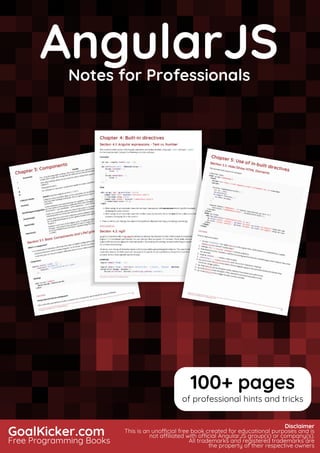 AngularJS
Notes for Professionals
AngularJSNotes for Professionals
GoalKicker.com
Free Programming Books
Disclaimer
This is an unocial free book created for educational purposes and is
not aliated with ocial AngularJS group(s) or company(s).
All trademarks and registered trademarks are
the property of their respective owners
100+ pages
of professional hints and tricks
 