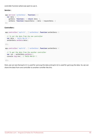 GoalKicker.com – AngularJS Notes for Professionals 93
controller function where we want to use it.
Service :
app.service('setGetData', function() {
var data = '';
getData: function() { return data; },
setData: function(requestData) { data = requestData; }
});
Controllers :
app.controller('myCtrl1', ['setGetData',function(setGetData) {
// To set the data from the one controller
var data = 'Hello World !!';
setGetData.setData(data);
}]);
app.controller('myCtrl2', ['setGetData',function(setGetData) {
// To get the data from the another controller
var res = setGetData.getData();
console.log(res); // Hello World !!
}]);
Here, we can see that myCtrl1 is used for setting the data and myCtrl2 is used for getting the data. So, we can
share the data from one controller to another contrller like this.
 