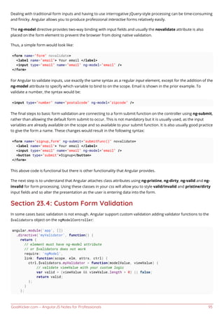 GoalKicker.com – AngularJS Notes for Professionals 95
Dealing with traditional form inputs and having to use interrogative jQuery-style processing can be time-consuming
and ﬁnicky. Angular allows you to produce professional interactive forms relatively easily.
The ng-model directive provides two-way binding with input ﬁelds and usually the novalidate attribute is also
placed on the form element to prevent the browser from doing native validation.
Thus, a simple form would look like:
<form name="form" novalidate>
<label name="email"> Your email </label>
<input type="email" name="email" ng-model="email" />
</form>
For Angular to validate inputs, use exactly the same syntax as a regular input element, except for the addition of the
ng-model attribute to specify which variable to bind to on the scope. Email is shown in the prior example. To
validate a number, the syntax would be:
<input type="number" name="postalcode" ng-model="zipcode" />
The ﬁnal steps to basic form validation are connecting to a form submit function on the controller using ng-submit,
rather than allowing the default form submit to occur. This is not mandatory but it is usually used, as the input
variables are already available on the scope and so available to your submit function. It is also usually good practice
to give the form a name. These changes would result in the following syntax:
<form name="signup_form" ng-submit="submitFunc()" novalidate>
<label name="email"> Your email </label>
<input type="email" name="email" ng-model="email" />
<button type="submit">Signup</button>
</form>
This above code is functional but there is other functionality that Angular provides.
The next step is to understand that Angular attaches class attributes using ng-pristine, ng-dirty, ng-valid and ng-
invalid for form processing. Using these classes in your css will allow you to style valid/invalid and pristine/dirty
input ﬁelds and so alter the presentation as the user is entering data into the form.
Section 23.4: Custom Form Validation
In some cases basic validation is not enough. Angular support custom validation adding validator functions to the
$validators object on the ngModelController:
angular.module('app', [])
.directive('myValidator', function() {
return {
// element must have ng-model attribute
// or $validators does not work
require: 'ngModel',
link: function(scope, elm, attrs, ctrl) {
ctrl.$validators.myValidator = function(modelValue, viewValue) {
// validate viewValue with your custom logic
var valid = (viewValue && viewValue.length > 0) || false;
return valid;
};
}
};
 