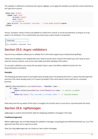 GoalKicker.com – AngularJS Notes for Professionals 96
The validator is deﬁned as a directive that require ngModel, so to apply the validator just add the custom directive to
the input form control.
<form name="form">
<input type="text"
ng-model="model"
name="model"
my-validator>
<pre ng-bind="'my-validator returned: ' + form.model.$valid"></pre>
</form>
And my-validator doesn't have to be applied on native form control. It can be any elements, as long as it as ng-
model in its attributes. This is useful when you have some custom build ui component.
Section 23.5: Async validators
Asynchronous validators allows you to validate form information against your backend (using $http).
These kind of validators are needed when you need to access server stored information you can't have on your
client for various reasons, such as the users table and other database information.
To use async validators, you access the ng-model of your input and deﬁne callback functions for the
$asyncValidators property.
Example:
The following example checks if a provided name already exists, the backend will return a status that will reject the
promise if the name already exists or if it wasn't provided. If the name doesn't exist it will return a resolved
promise.
ngModel.$asyncValidators.usernameValidate = function (name) {
if (name) {
return AuthenticationService.checkIfNameExists(name); // returns a promise
} else {
return $q.reject("This username is already taken!"); // rejected promise
}
};
Now every time the ng-model of the input is changed, this function will run and return a promise with the result.
Section 23.6: ngMessages
ngMessages is used to enhanced the style for displaying validation messages in the view.
Traditional approach
Before ngMessages, we normally display the validation messages using Angular pre-deﬁned directives ng-class.This
approach was litter and a repetitive task.
Now, by using ngMessages we can create our own custom messages.
 