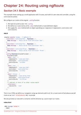 GoalKicker.com – AngularJS Notes for Professionals 98
Chapter 24: Routing using ngRoute
Section 24.1: Basic example
This example shows setting up a small application with 3 routes, each with it's own view and controller, using the
controllerAs syntax.
We conﬁgure our router at the angular .config function
We inject $routeProvider into .config1.
We deﬁne our route names at the .when method with a route deﬁnition object.2.
We supply the .when method with an object specifying our template or templateUrl, controller and3.
controllerAs
app.js
angular.module('myApp', ['ngRoute'])
.controller('controllerOne', function() {
this.message = 'Hello world from Controller One!';
})
.controller('controllerTwo', function() {
this.message = 'Hello world from Controller Two!';
})
.controller('controllerThree', function() {
this.message = 'Hello world from Controller Three!';
})
.config(function($routeProvider) {
$routeProvider
.when('/one', {
templateUrl: 'view-one.html',
controller: 'controllerOne',
controllerAs: 'ctrlOne'
})
.when('/two', {
templateUrl: 'view-two.html',
controller: 'controllerTwo',
controllerAs: 'ctrlTwo'
})
.when('/three', {
templateUrl: 'view-three.html',
controller: 'controllerThree',
controllerAs: 'ctrlThree'
})
// redirect to here if no other routes match
.otherwise({
redirectTo: '/one'
});
});
Then in our HTML we deﬁne our navigation using <a> elements with href, for a route name of helloRoute we will
route as <a href="#/helloRoute">My route</a>
We also provide our view with a container and the directive ng-view to inject our routes.
index.html
<div ng-app="myApp">
<nav>
 