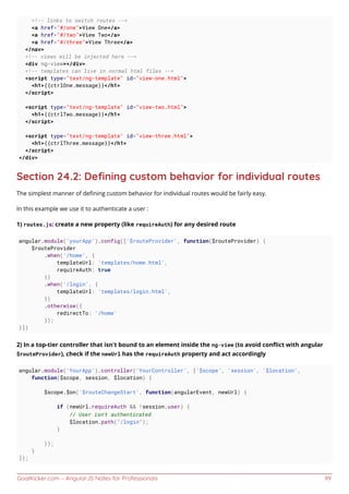 GoalKicker.com – AngularJS Notes for Professionals 99
<!-- links to switch routes -->
<a href="#/one">View One</a>
<a href="#/two">View Two</a>
<a href="#/three">View Three</a>
</nav>
<!-- views will be injected here -->
<div ng-view></div>
<!-- templates can live in normal html files -->
<script type="text/ng-template" id="view-one.html">
<h1>{{ctrlOne.message}}</h1>
</script>
<script type="text/ng-template" id="view-two.html">
<h1>{{ctrlTwo.message}}</h1>
</script>
<script type="text/ng-template" id="view-three.html">
<h1>{{ctrlThree.message}}</h1>
</script>
</div>
Section 24.2: Deﬁning custom behavior for individual routes
The simplest manner of deﬁning custom behavior for individual routes would be fairly easy.
In this example we use it to authenticate a user :
1) routes.js: create a new property (like requireAuth) for any desired route
angular.module('yourApp').config(['$routeProvider', function($routeProvider) {
$routeProvider
.when('/home', {
templateUrl: 'templates/home.html',
requireAuth: true
})
.when('/login', {
templateUrl: 'templates/login.html',
})
.otherwise({
redirectTo: '/home'
});
}])
2) In a top-tier controller that isn't bound to an element inside the ng-view (to avoid conﬂict with angular
$routeProvider), check if the newUrl has the requireAuth property and act accordingly
angular.module('YourApp').controller('YourController', ['$scope', 'session', '$location',
function($scope, session, $location) {
$scope.$on('$routeChangeStart', function(angularEvent, newUrl) {
if (newUrl.requireAuth && !session.user) {
// User isn’t authenticated
$location.path("/login");
}
});
}
]);
 