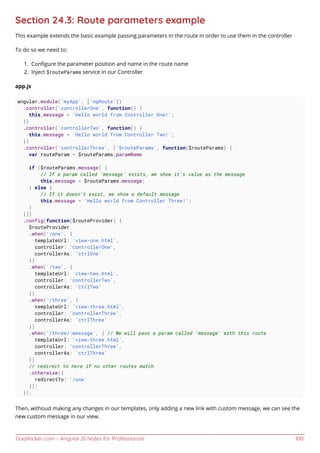 GoalKicker.com – AngularJS Notes for Professionals 100
Section 24.3: Route parameters example
This example extends the basic example passing parameters in the route in order to use them in the controller
To do so we need to:
Conﬁgure the parameter position and name in the route name1.
Inject $routeParams service in our Controller2.
app.js
angular.module('myApp', ['ngRoute'])
.controller('controllerOne', function() {
this.message = 'Hello world from Controller One!';
})
.controller('controllerTwo', function() {
this.message = 'Hello world from Controller Two!';
})
.controller('controllerThree', ['$routeParams', function($routeParams) {
var routeParam = $routeParams.paramName
if ($routeParams.message) {
// If a param called 'message' exists, we show it's value as the message
this.message = $routeParams.message;
} else {
// If it doesn't exist, we show a default message
this.message = 'Hello world from Controller Three!';
}
}])
.config(function($routeProvider) {
$routeProvider
.when('/one', {
templateUrl: 'view-one.html',
controller: 'controllerOne',
controllerAs: 'ctrlOne'
})
.when('/two', {
templateUrl: 'view-two.html',
controller: 'controllerTwo',
controllerAs: 'ctrlTwo'
})
.when('/three', {
templateUrl: 'view-three.html',
controller: 'controllerThree',
controllerAs: 'ctrlThree'
})
.when('/three/:message', { // We will pass a param called 'message' with this route
templateUrl: 'view-three.html',
controller: 'controllerThree',
controllerAs: 'ctrlThree'
})
// redirect to here if no other routes match
.otherwise({
redirectTo: '/one'
});
});
Then, withoud making any changes in our templates, only adding a new link with custom message, we can see the
new custom message in our view.
 