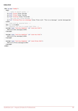GoalKicker.com – AngularJS Notes for Professionals 101
index.html
<div ng-app="myApp">
<nav>
<!-- links to switch routes -->
<a href="#/one">View One</a>
<a href="#/two">View Two</a>
<a href="#/three">View Three</a>
<!-- New link with custom message -->
<a href="#/three/This-is-a-message">View Three with "This-is-a-message" custom message</a>
</nav>
<!-- views will be injected here -->
<div ng-view></div>
<!-- templates can live in normal html files -->
<script type="text/ng-template" id="view-one.html">
<h1>{{ctrlOne.message}}</h1>
</script>
<script type="text/ng-template" id="view-two.html">
<h1>{{ctrlTwo.message}}</h1>
</script>
<script type="text/ng-template" id="view-three.html">
<h1>{{ctrlThree.message}}</h1>
</script>
</div>
 