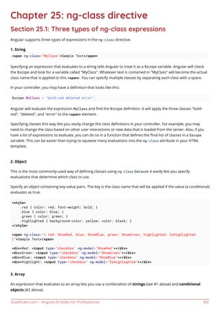GoalKicker.com – AngularJS Notes for Professionals 102
Chapter 25: ng-class directive
Section 25.1: Three types of ng-class expressions
Angular supports three types of expressions in the ng-class directive.
1. String
<span ng-class="MyClass">Sample Text</span>
Specifying an expression that evaluates to a string tells Angular to treat it as a $scope variable. Angular will check
the $scope and look for a variable called "MyClass". Whatever text is contained in "MyClass" will become the actual
class name that is applied to this <span>. You can specify multiple classes by separating each class with a space.
In your controller, you may have a deﬁnition that looks like this:
$scope.MyClass = "bold-red deleted error";
Angular will evaluate the expression MyClass and ﬁnd the $scope deﬁnition. It will apply the three classes "bold-
red", "deleted", and "error" to the <span> element.
Specifying classes this way lets you easily change the class deﬁnitions in your controller. For example, you may
need to change the class based on other user interactions or new data that is loaded from the server. Also, if you
have a lot of expressions to evaluate, you can do so in a function that deﬁnes the ﬁnal list of classes in a $scope
variable. This can be easier than trying to squeeze many evaluations into the ng-class attribute in your HTML
template.
2. Object
This is the most commonly-used way of deﬁning classes using ng-class because it easily lets you specify
evaluations that determine which class to use.
Specify an object containing key-value pairs. The key is the class name that will be applied if the value (a conditional)
evaluates as true.
<style>
.red { color: red; font-weight: bold; }
.blue { color: blue; }
.green { color: green; }
.highlighted { background-color: yellow; color: black; }
</style>
<span ng-class="{ red: ShowRed, blue: ShowBlue, green: ShowGreen, highlighted: IsHighlighted
}">Sample Text</span>
<div>Red: <input type="checkbox" ng-model="ShowRed"></div>
<div>Green: <input type="checkbox" ng-model="ShowGreen"></div>
<div>Blue: <input type="checkbox" ng-model="ShowBlue"></div>
<div>Highlight: <input type="checkbox" ng-model="IsHighlighted"></div>
3. Array
An expression that evaluates to an array lets you use a combination of strings (see #1 above) and conditional
objects (#2 above).
 