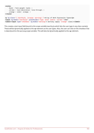 GoalKicker.com – AngularJS Notes for Professionals 103
<style>
.bold { font-weight: bold; }
.strike { text-decoration: line-through; }
.orange { color: orange; }
</style>
<p ng-class="[ UserStyle, {orange: warning} ]">Array of Both Expression Types</p>
<input ng-model="UserStyle" placeholder="Type 'bold' and/or 'strike'"><br>
<label><input type="checkbox" ng-model="warning"> warning (apply "orange" class)</label>
This creates a text input ﬁeld bound to the scope variable UserStyle which lets the user type in any class name(s).
These will be dynamically applied to the <p> element as the user types. Also, the user can click on the checkbox that
is data-bound to the warning scope variable. This will also be dynamically applied to the <p> element.
 