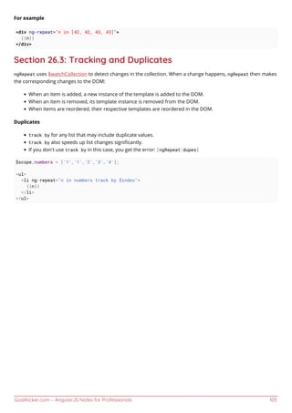 GoalKicker.com – AngularJS Notes for Professionals 105
For example
<div ng-repeat="n in [42, 42, 43, 43]">
{{n}}
</div>
Section 26.3: Tracking and Duplicates
ngRepeat uses $watchCollection to detect changes in the collection. When a change happens, ngRepeat then makes
the corresponding changes to the DOM:
When an item is added, a new instance of the template is added to the DOM.
When an item is removed, its template instance is removed from the DOM.
When items are reordered, their respective templates are reordered in the DOM.
Duplicates
track by for any list that may include duplicate values.
track by also speeds up list changes signiﬁcantly.
If you don't use track by in this case, you get the error: [ngRepeat:dupes]
$scope.numbers = ['1','1','2','3','4'];
<ul>
<li ng-repeat="n in numbers track by $index">
{{n}}
</li>
</ul>
 