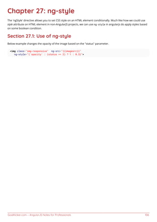 GoalKicker.com – AngularJS Notes for Professionals 106
Chapter 27: ng-style
The 'ngStyle' directive allows you to set CSS style on an HTML element conditionally. Much like how we could use
style attribute on HTML element in non-AngularJS projects, we can use ng-style in angularjs do apply styles based
on some boolean condition.
Section 27.1: Use of ng-style
Below example changes the opacity of the image based on the "status" parameter.
<img class="img-responsive" ng-src="{{imagesrc}}"
ng-style="{'opacity' : (status == 2) ? 1 : 0.5}">
 