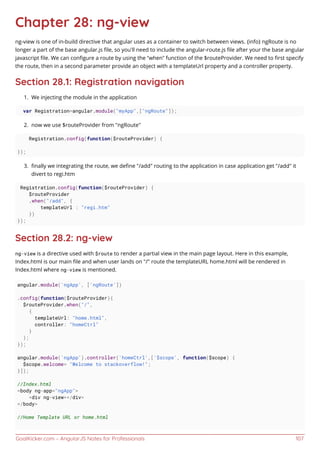 GoalKicker.com – AngularJS Notes for Professionals 107
Chapter 28: ng-view
ng-view is one of in-build directive that angular uses as a container to switch between views. {info} ngRoute is no
longer a part of the base angular.js ﬁle, so you'll need to include the angular-route.js ﬁle after your the base angular
javascript ﬁle. We can conﬁgure a route by using the “when” function of the $routeProvider. We need to ﬁrst specify
the route, then in a second parameter provide an object with a templateUrl property and a controller property.
Section 28.1: Registration navigation
We injecting the module in the application1.
var Registration=angular.module("myApp",["ngRoute"]);
now we use $routeProvider from "ngRoute"2.
Registration.config(function($routeProvider) {
});
ﬁnally we integrating the route, we deﬁne "/add" routing to the application in case application get "/add" it3.
divert to regi.htm
Registration.config(function($routeProvider) {
$routeProvider
.when("/add", {
templateUrl : "regi.htm"
})
});
Section 28.2: ng-view
ng-view is a directive used with $route to render a partial view in the main page layout. Here in this example,
Index.html is our main ﬁle and when user lands on "/" route the templateURL home.html will be rendered in
Index.html where ng-view is mentioned.
angular.module('ngApp', ['ngRoute'])
.config(function($routeProvider){
$routeProvider.when("/",
{
templateUrl: "home.html",
controller: "homeCtrl"
}
);
});
angular.module('ngApp').controller('homeCtrl',['$scope', function($scope) {
$scope.welcome= "Welcome to stackoverflow!";
}]);
//Index.html
<body ng-app="ngApp">
<div ng-view></div>
</body>
//Home Template URL or home.html
 