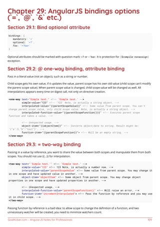 GoalKicker.com – AngularJS Notes for Professionals 109
Chapter 29: AngularJS bindings options
(`=`, `@`, `&` etc.)
Section 29.1: Bind optional attribute
bindings: {
mandatory: '='
optional: '=?',
foo: '=?bar'
}
Optional attributes should be marked with question mark: =? or =?bar. It is protection for ($compile:nonassign)
exception.
Section 29.2: @ one-way binding, attribute binding
Pass in a literal value (not an object), such as a string or number.
Child scope gets his own value, if it updates the value, parent scope has his own old value (child scope can't modify
the parens scope value). When parent scope value is changed, child scope value will be changed as well. All
interpolations appears every time on digest call, not only on directive creation.
<one-way text="Simple text." <!-- 'Simple text.' -->
simple-value="123" <!-- '123' Note, is actually a string object. -->
interpolated-value="{{parentScopeValue}}" <!-- Some value from parent scope. You can't
change parent scope value, only child scope value. Note, is actually a string object. -->
interpolated-function-value="{{parentScopeFunction()}}" <!-- Executes parent scope
function and takes a value. -->
<!-- Unexpected usage. -->
object-item="{{objectItem}}" <!-- Converts object|date to string. Result might be:
'{"a":5,"b":"text"}'. -->
function-item="{{parentScopeFunction}}"> <!-- Will be an empty string. -->
</one-way>
Section 29.3: = two-way binding
Passing in a value by reference, you want to share the value between both scopes and manipulate them from both
scopes. You should not use {{...}} for interpolation.
<two-way text="'Simple text.'" <!-- 'Simple text.' -->
simple-value="123" <!-- 123 Note, is actually a number now. -->
interpolated-value="parentScopeValue" <!-- Some value from parent scope. You may change it
in one scope and have updated value in another. -->
object-item="objectItem" <!-- Some object from parent scope. You may change object
properties in one scope and have updated properties in another. -->
<!-- Unexpected usage. -->
interpolated-function-value="parentScopeFunction()" <!-- Will raise an error. -->
function-item="incrementInterpolated"> <!-- Pass the function by reference and you may use
it in child scope. -->
</two-way>
Passing function by reference is a bad idea: to allow scope to change the deﬁnition of a function, and two
unnecessary watcher will be created, you need to minimize watchers count.
 